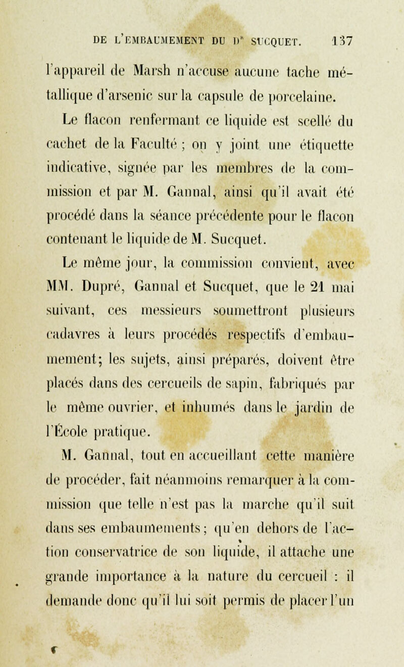 l'appareil de Marsh n'accuse aucune tache mé- tallique d'arsenic sur la capsule de porcelaine. Le flacon renfermant ce liquide est scellé du cachet de la Faculté ; on y joint une étiquette indicative, signée par les membres de la com- mission et par M. Gannal, ainsi qu'il avait été procédé dans la séance précédente pour le flacon contenant le liquide de M. Sucquet. Le même jour, la commission convient, avec MM. Dupré, Gannal et Sucquet, que le 21 mai suivant, ces messieurs soumettront plusieurs cadavres à leurs procédés respectifs d'embau- mement; les sujets, ainsi préparés, doivent être placés dans des cercueils de sapin, fabriqués par le même ouvrier, et inhumés dans le jardin de l'École pratique. M. Gannal, tout en accueillant cette manière de procéder, fait néanmoins remarquer à la com- mission que telle n'est pas la marche qu'il suit dans ses embaumements ; qu'en dehors de lac- tion conservatrice de son liquide, il attache une grande importance à la nature du cercueil : il demande donc qu'il lui soit permis de placer l'un