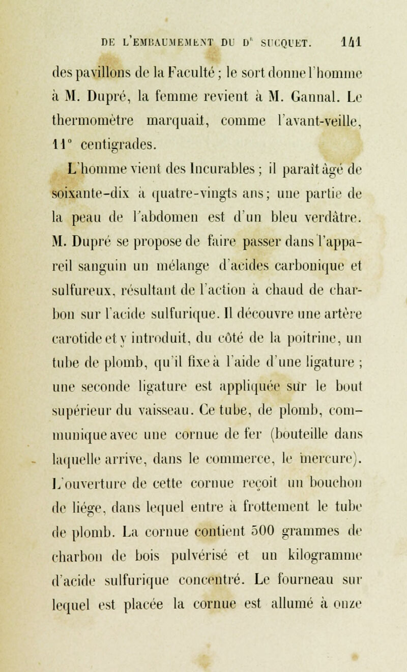 des pavillons de la Faculté ; le sort donne l'homme à M. Dupré, la femme revient à M. Gannal. Le thermomètre marquait, comme l'avant-veille, li° centigrades. L'homme vient des Incurables ; il paraît âgé de soixante-dix a quatre-vingts ans; une partie de la peau de l'abdomen est d'un bleu verdàtre. M. Dupré se propose de faire passer dans l'appa- reil sanguin un mélange d'acides carbonique et sulfureux, résultant de l'action à chaud de char- bon sur l'acide sulfurique. Il découvre une artère carotide et y introduit, du côté de la poitrine, un tube de plomb, qu'il fixe à l'aide d'une ligature ; une seconde ligature est appliquée sur le bout supérieur du vaisseau. Ce tube, de plomb, com- munique avec une cornue de fer (bouteille dans laquelle arrive, dans le commerce, le mercure). L'ouverture de cette cornue reçoit un bouchon de liège, dans lequel entre à frottement le tube de plomb. La cornue contient 500 grammes de charbon de bois pulvérisé et un kilogramme d'acide sulfurique concentré. Le fourneau sur lequel est placée la cornue est allumé à onze