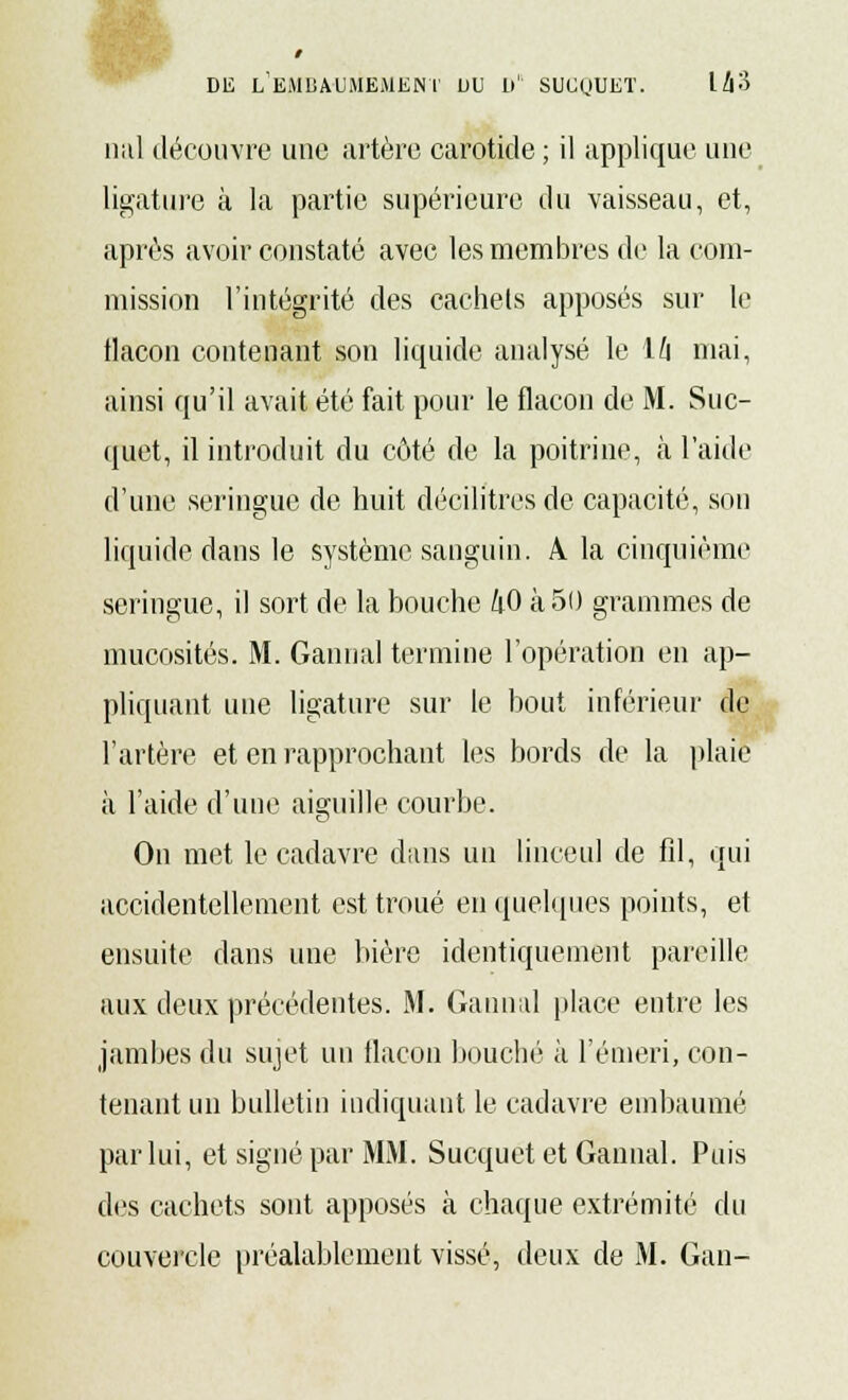 nal découvre une artère carotide ; il applique une ligature à la partie supérieure du vaisseau, et, après avoir constaté avec les membres de la com- mission l'intégrité des cachets apposés sur le tlacon contenant son liquide analysé le ïh mai, ainsi qu'il avait été fait pour le flacon de M. Suc- quet, il introduit du côté de la poitrine, à l'aide d'une seringue de huit décilitres de capacité, son liquide dans le système sanguin. A la cinquième seringue, il sort de la bouche 40 à 50 grammes de mucosités. M. Gannal termine l'opération en ap- pliquant une ligature sur le bout inférieur de l'artère et en rapprochant les bords de la plaie à l'aide d'une aiguille courbe. On met le cadavre dans un linceul de fil, qui accidentellement est troué en quelques points, et ensuite dans une bière identiquement pareille aux deux précédentes. M. Gannal place entre les jambes du sujet un flacon bouché à l'émeri, con- tenant un bulletin indiquant le cadavre embaumé par lui, et signé par MM. Sucquet et Gannal. Puis des cachets sont apposés à chaque extrémité du couvercle préalablement vissé, deux de M. Gan-