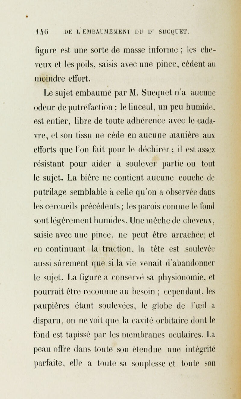 figure est une sorte de masse informe ; les che- veux et les poils, saisis avec une pince, cèdent au moindre effort. Le sujet embaumé par M. Sucquet n'a aucune odeur de putréfaction ; le linceul, un peu humide, est entier, libre de toute adhérence avec le cada- vre, et son tissu ne cède en aucune manière aux efforts que l'on fait pour le déchirer ; il est assez résistant pour aider à soulever partie ou tout le sujet. La bière ne contient aucune couche de putrilage semblable à celle qu'on a observée dans les cercueils précédents ; les parois comme le fond sont légèrement humides. Une mèche de cheveux, saisie avec une pince, ne peut être arrachée; et en continuant la traction, la tête est soulevée aussi sûrement que si la vie venait d'abandonner le sujet. La figure a conservé sa physionomie, et pourrait être reconnue au besoin ; cependant, les paupières étant soulevées, le globe de l'œil a disparu, on ne voit que la cavité orbitaire dont le fond est tapissé par les membranes oculaires. La peau offre dans toute soii étendue une intégrité parfaite, elle a toute sa souplesse et toute son