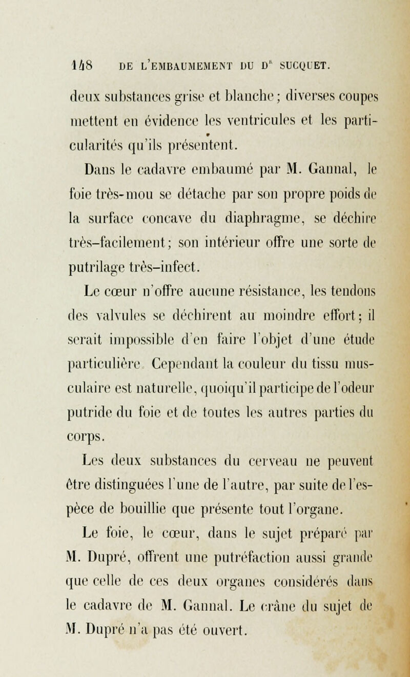 deux substances grise et blanche ; diverses coupes mettent en évidence les ventricules et les parti- cularités qu'ils présentent. Dans le cadavre embaumé par M. Gannal, le foie très-mou se détache par son propre poids de la surface concave du diaphragme, se déchire très-facilement; son intérieur offre une sorte de putrilage très-infect. Le cœur n'offre aucune résistance, les tendons des valvules se déchirent au moindre effort; il serait impossible d'en faire l'objet d'une étude particulière Cependant la couleur du tissu mus- culaire est naturelle, quoiqu'il participe de l'odeur putride du foie et de toutes les autres parties du corps. Les deux substances du cerveau ne peuvent être distinguées l'une de l'autre, par suite de l'es- pèce de bouillie que présente tout l'organe. Le foie, le cœur, dans le sujet préparé par M. Dupré, offrent une putréfaction aussi grande que celle de ces deux organes considérés dans le cadavre de M. Gannal. Le crâne du sujet de .M. Dupré n'a pas été ouvert.