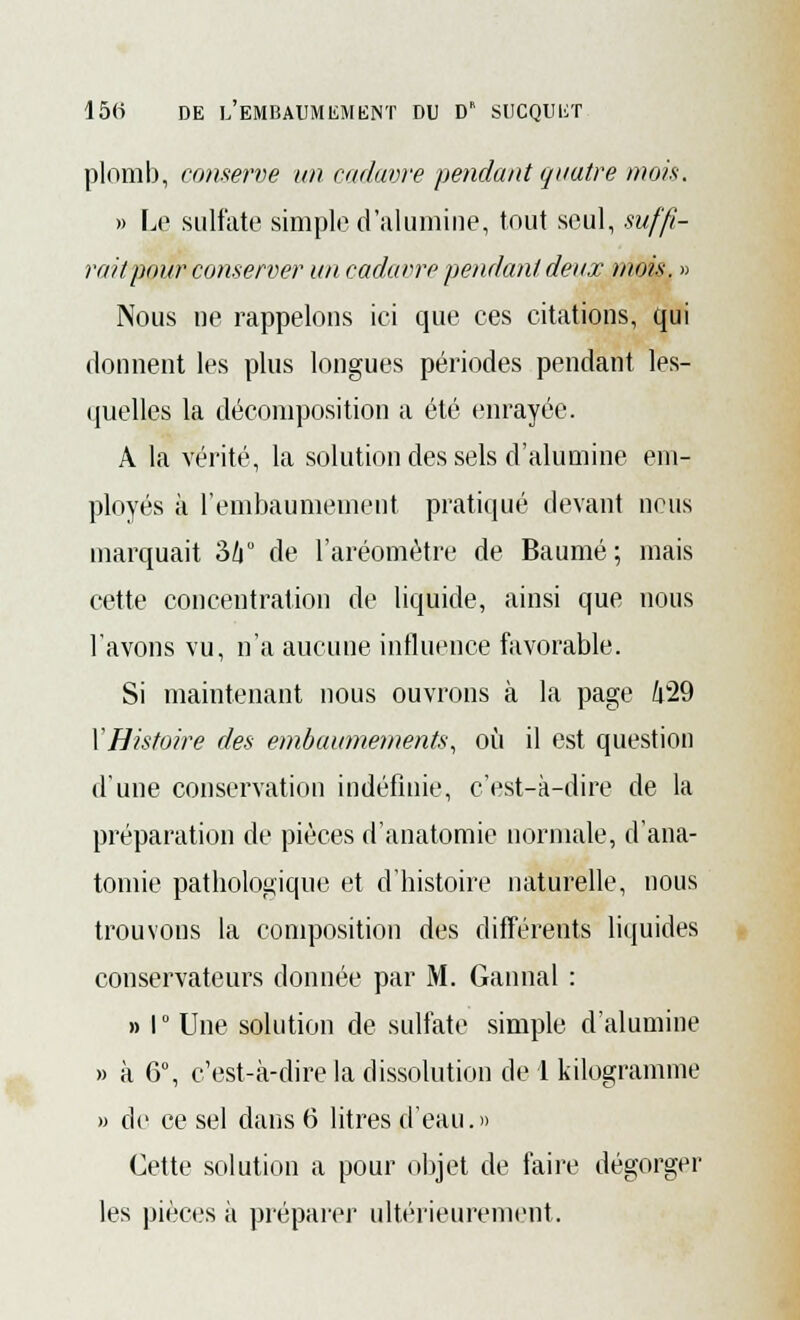 plomb, conserve un cadavre pendant quatre mois. » l.o sulfate simple d'alumine, tout seul, suffi- rait pour conserver un cadavre pendant deux mois. » Nous ne rappelons ici que ces citations, qui donnent les plus longues périodes pendant les- quelles la décomposition a été enrayée. A la vérité, la solution des sels d'alumine em- ployés à l'embaumement pratiqué devant neus marquait 3/i° de l'aréomètre de Baume ; mais cette concentration de liquide, ainsi que nous l'avons vu, n'a aucune influence favorable. Si maintenant nous ouvrons à la page /|29 XHistoire des embaumements, où il est question d'une conservation indéfinie, c'est-à-dire de la préparation de pièces d'anatomie normale, d'ana- tomie pathologique et d'histoire naturelle, nous trouvons la composition des différents liquides conservateurs donnée par M. Gannal : » I ° Une solution de sulfate simple d'alumine » à 6°, c'est-à-dire la dissolution de 1 kilogramme » de ce sel dans 6 litres d'eau.» Cette solution a pour objet de faire dégorger les pièces à préparer ultérieurement.