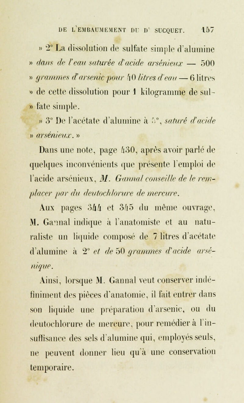 » '2° La dissolution de sulfate simple d'alumine » dam de l'eau .suturée d'acide arsénieux — 000 » grammes d'arsenic pour 40 litres demi — 6 litres » de cette dissolution pour 1 kilogramme de sul- » fate simple. » 3° De l'acétate d'alumine à .r.°, saturé d'acide » arsénieux. » Dans une note, page 630, après avoir parlé de quelques inconvénients que présente l'emploi de l'acide arsénieux, M. Gannalconseille de le rem- placer par du deiitochlorurc de mercure. Aux pages 344 et ohô du même ouvrage, M. Gannal indique à l'anatomiste et au natu- raliste un liquide composé de 7 litres d'acétate d'alumine à 2° et de 50 gramme? d'acide arsê- nique. Ainsi, lorsque M. Gannal veut conserver indé- finiment des pièces d'anatomie, il fait entrer dans son liquide une préparation d'arsenic, ou du deutochlorure de mercure, pour remédier à l'in- suffisance des sels d'alumine qui, employés seuls, ne peuvent donner lieu qu'à une conservation temporaire.