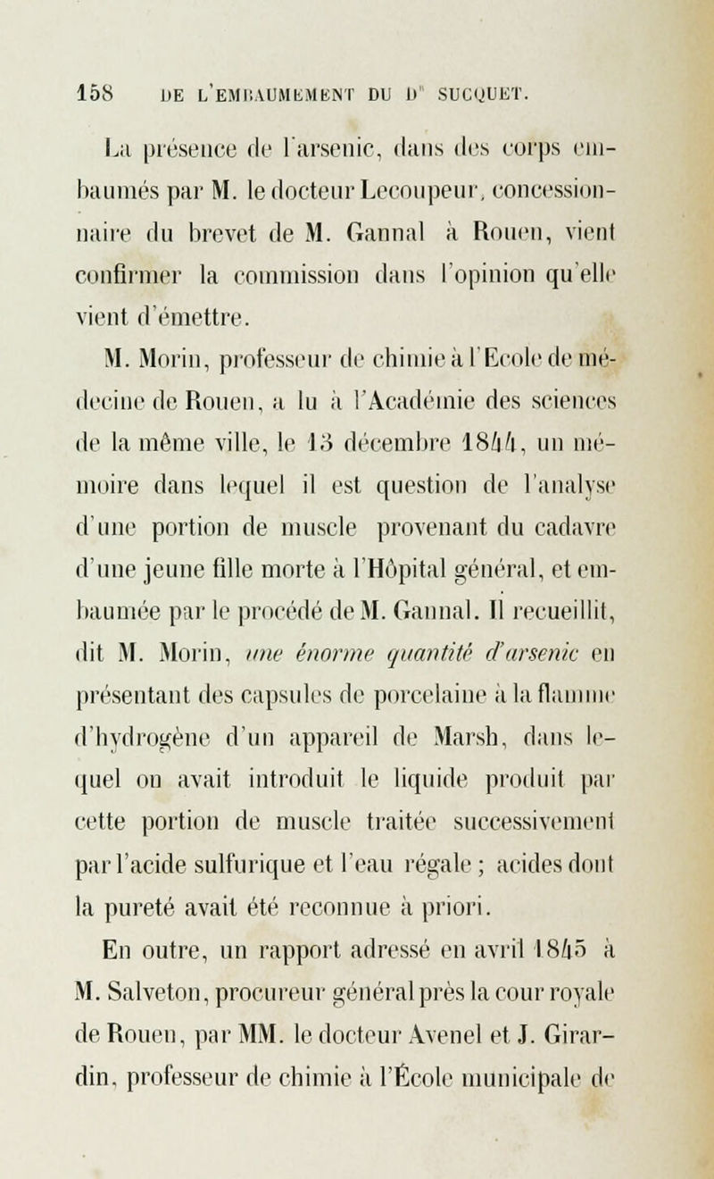 La présence de l'arsenic, dans des corps ein- baumés par M. le docteur Lecoupeur, concession- naire du brevet de M. Gannal à Rouen, vient confirmer la commission dans l'opinion qu'elle vient d'émettre. M. Morin, professeur de chimie à l'Ecole de mé- decine de Rouen, a lu à l'Académie des sciences de la même ville, le 13 décembre 18/|/i, un mé- moire dans lequel il est question de l'analyse d'une portion de muscle provenant du cadavre d'une jeune fille morte k l'Hôpital général, et em- baumée par le procédé de M. Gannal. Il recueillit, dit M. Morin, une énorme quantité d'arsenic en présentant des capsules de porcelaine a la flamme d'hydrogène d'un appareil de Marsh, dans le- quel on avait introduit le liquide produit par cette portion de muscle traitée successivement par l'acide sulfurique et l'eau régale; acides dont la pureté avait été reconnue à priori. En outre, un rapport adressé en avril 1845 à M. Salveton, procureur général près la cour royale de Rouen, par MM. le docteur Avenel et J. Girar- din. professeur de chimie à l'École municipale de