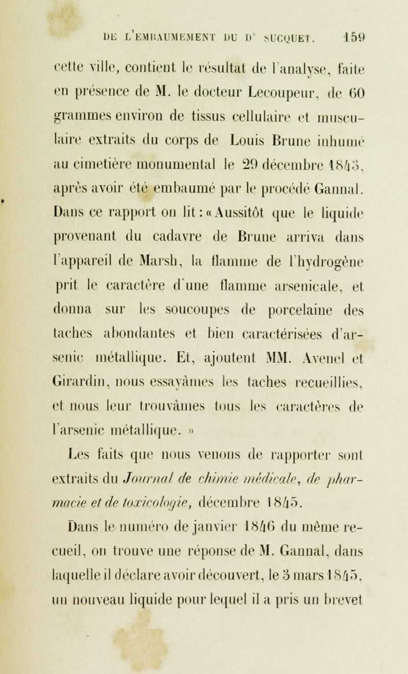 cette ville, contient le résultat de l'analyse, faite en présence de M. le docteur Lecoupeur, de 60 grammes environ de tissus cellulaire et muscu- laire extraits du corps de Louis Brune inhume au cimetière monumental le 29 décembre 18/i3, après avoir été embaumé par le procédé Gannal. Dans ce rapport on lit : «Aussitôt que le liquide provenant du cadavre de Brune arriva dans l'appareil de Marsh, la flamme de l'hydrogène prit le caractère d'une flamme arsenicale, et donna sur les soucoupes de porcelaine des taches abondantes et bien caractérisées d'ar- senic métallique. Et, ajoutent MM. Avenel et Girardin, nous essayâmes les taches recueillies, et nous leur trouvâmes tous les caractères de l'arsenic métallique. » Les faits que nous venons de rapporter sont extraits du Journal de chimie; médicale, de phar- macie et de toxicologie, décembre IS/|ô. Dans le numéro de janvier ty/i6 du même re- cueil, on trouve une réponse de M. Gannal, dans laquelle il déclare avoir découvert, le o mars 18â5, un nouveau liquide pour lequel il a pris un brevet