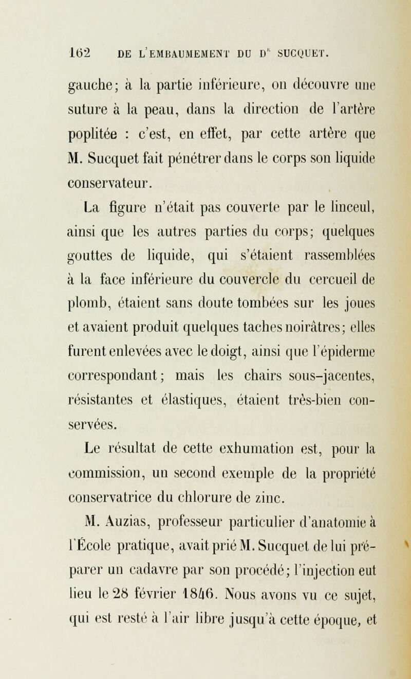 gauche; à la partie inférieure, on découvre une suture à la peau, dans la direction de l'artère poplitée : c'est, en effet, par cette artère que M. Sucquet fait pénétrer dans le corps son liquide conservateur. La figure n'était pas couverte par le linceul, ainsi que les autres parties du corps; quelques gouttes de liquide, qui s'étaient rassemblées à la face inférieure du couvercle du cercueil de plomb, étaient sans doute tombées sur les joues et avaient produit quelques taches noirâtres; elles furent enlevées avec le doigt, ainsi que l'épidémie correspondant ; mais les chairs sous-jacentes, résistantes et élastiques, étaient très-bien con- servées. Le résultat de cette exhumation est, pour la commission, un second exemple de la propriété conservatrice du chlorure de zinc. M. Auzias, professeur particulier d'anatomie à l'École pratique, avait prié M. Sucquet de lui pré- parer un cadavre par son procédé; l'injection eut lieu le2tt février I8Z16. Nous avons vu ce sujet, qui est resté à l'air libre jusqu'à cette époque, et