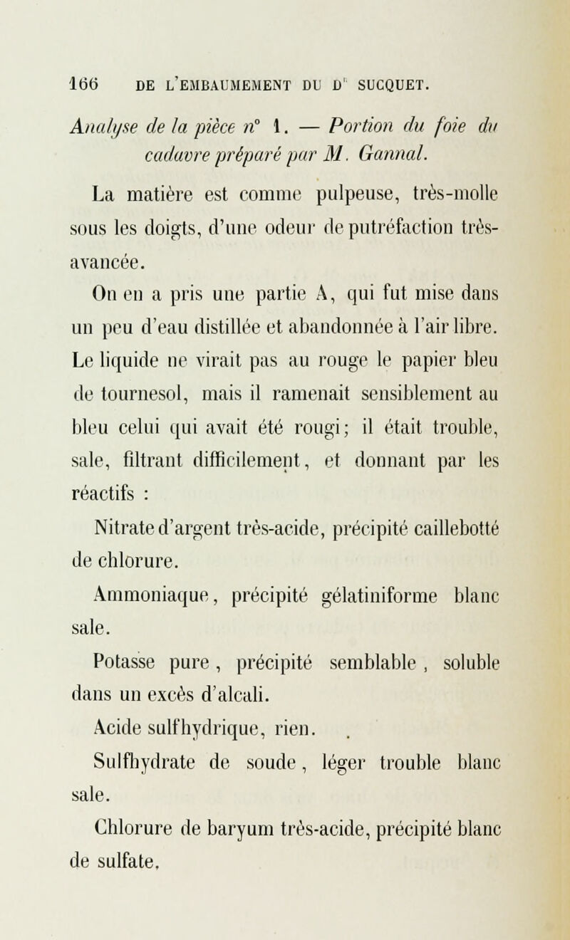 Analyse de la pièce n 1. — Portion du foie dv cadavre préparé par M. Gannal. La matière est comme pulpeuse, très-molle sous les doigts, d'une odeur de putréfaction très- avancée. On en a pris une partie A, qui fut mise dans un peu d'eau distillée et abandonnée à l'air libre. Le liquide ne virait pas au rouge le papier bleu de tournesol, mais il ramenait sensiblement au bleu celui qui avait été rougi; il était trouble, sale, filtrant difficilement, et donnant par les réactifs : Nitrate d'argent très-acide, précipité caillebotté de chlorure. Ammoniaque, précipité gélatiniforme blanc sale. Potasse pure , précipité semblable , soluble dans un excès d'alcali. Acide suif hydrique, rien. Sulfhydrate de soude, léger trouble blanc sale. Chlorure de baryum très-acide, précipité blanc de sulfate.