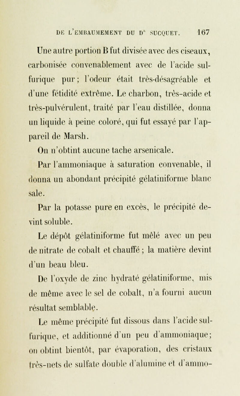 Une autre portion B fut divisée avec des ciseaux, carbonisée convenablement avec de l'acide sul- furique pur ; l'odeur était très-désagréable et d'une fétidité extrême. Le charbon, très-acide et très-pulvérulent, traité par l'eau distillée, donna un liquide à peine coloré, qui fut essayé par l'ap- pareil de Marsh. On n'obtint aucune tache arsenicale. Par l'ammoniaque à saturation convenable, il donna un abondant précipité gélatiniforme blanc sale. Par la potasse pure en excès, le précipité de- vint soluble. Le dépôt gélatiniforme fut mêlé avec un peu de nitrate de cobalt et chauffé ; la matière devint d'un beau bleu. De l'oxyde de zinc hydraté gélatiniforme, mis de même avec le sel de cobalt, n'a fourni aucun résultat semblable. Le même précipité fut dissous dans l'acide sul- furique, et additionné d'un peu d'ammoniaque; on obtint bientôt, par évaporation, des cristaux tivs-nets de sulfate double d'alumine et d'ammo-