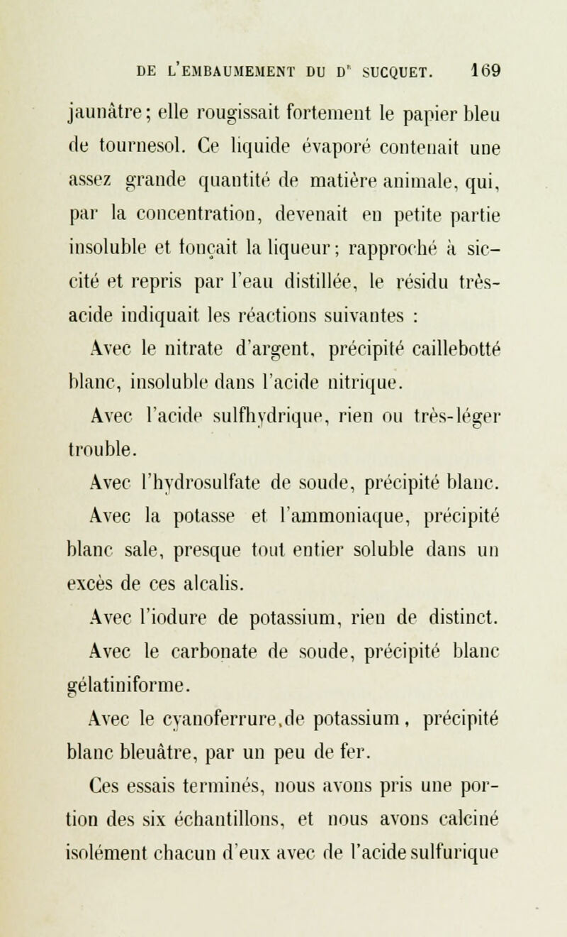 jaunâtre ; elle rougissait fortement le papier bleu de tournesol. Ce liquide évaporé contenait une assez grande quantité de matière animale, qui, par la concentration, devenait en petite partie insoluble et fonçait la liqueur ; rapproché à sic- cité et repris par l'eau distillée, le résidu très- acide indiquait les réactions suivantes : Avec le nitrate d'argent, précipité caillebotté blanc, insoluble dans l'acide nitrique. Avec l'acide sulfhydrique, rien ou très-léger trouble. Avec l'hydrosulfate de soude, précipité blanc. Avec la potasse et l'ammoniaque, précipité blanc sale, presque tout entier soluble dans un excès de ces alcalis. Avec l'iodure de potassium, rien de distinct. Avec le carbonate de soude, précipité blanc gélatiniforme. Avec le eyanoferrure.de potassium, précipité blanc bleuâtre, par un peu de fer. Ces essais terminés, nous avons pris une por- tion des six échantillons, et nous avons calciné isolément chacun d'eux avec de l'acide sulfurique