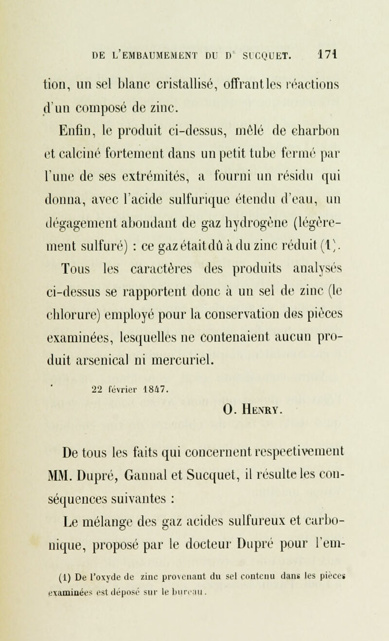 tion, un sel blanc cristallisé, offrantles réactions d'un composé de zinc. Enfin, le produit ci-dessus, mêlé de charbon et calciné fortement dans un petit tube fermé par l'une de ses extrémités, a fourni un résidu qui donna, avec l'acide sulfurique étendu d'eau, un dégagement abondant de gaz hydrogène (légère- ment sulfuré) : ce gaz étaitdû à du zinc réduit (1). Tous les caractères des produits analysés ci-dessus se rapportent donc à un sel de zinc (le chlorure) employé pour la conservation des pièces examinées, lesquelles ne Contenaient aucun pro- duit arsenical ni mercuriel. 22 février 1847. 0. Henry. De tous les faits qui concernent respectivement MM. Dupré, Gannal et Sucquet, il résulte les con- séquences suivantes : Le mélange des gaz acides sulfureux et carbo- nique, proposé par le docteur Dupré pour l'em- (1) De l'oxyde de zinc provenant du sel contenu dans les pièces examinées est déposé sur le bureau .