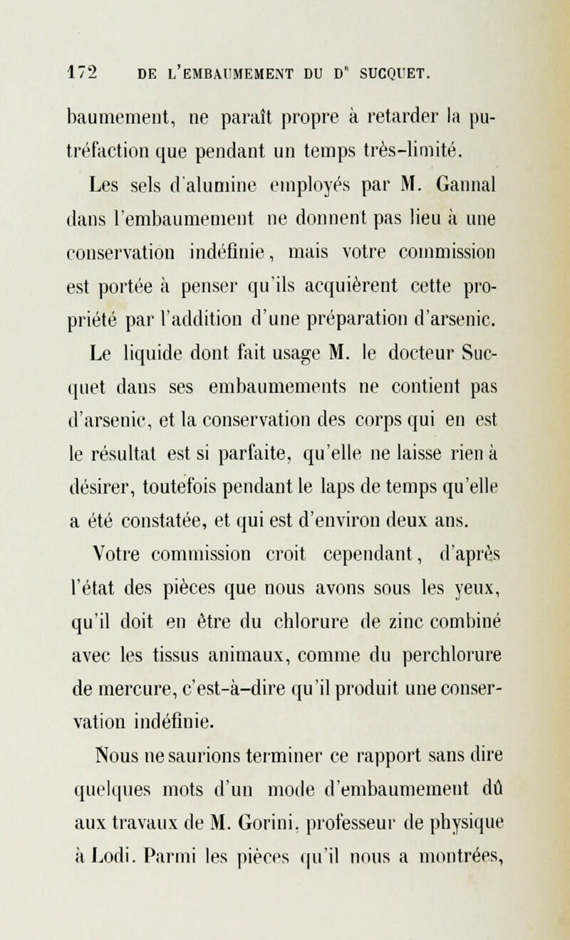 baumement, ne paraît propre à retarder la pu- tréfaction que pendant un temps très-limité. Les sels d'alumine employés par M. Gannal dans l'embaumement ne donnent pas lieu à une conservation indéfinie, mais votre commission est portée à penser qu'ils acquièrent cette pro- priété par l'addition d'une préparation d'arsenic. Le liquide dont fait usage M. le docteur Suc- quet dans ses embaumements ne contient pas d'arsenic, et la conservation des corps qui en est le résultat est si parfaite, qu'elle ne laisse rien à désirer, toutefois pendant le laps de temps qu'elle a été constatée, et qui est d'environ deux ans. Votre commission croit cependant, d'après l'état des pièces que nous avons sous les yeux, qu'il doit en être du chlorure de zinc combiné avec les tissus animaux, comme du perchlorure de mercure, c'est-à-dire qu'il produit une conser- vation indéfinie. Nous ne saurions terminer ce rapport sans dire quelques mots d'un mode d'embaumement dû aux travaux de M. Gorini. professeur de physique àLodi. Parmi les pièces qu'il nous a montrées,