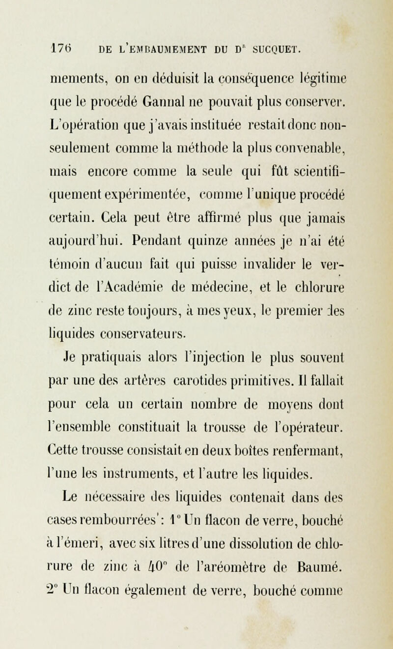 mements, on en déduisit la conséquence légitime que le procédé Gannal ne pouvait plus conserver. L'opération que j'avais instituée restait donc non- seulement comme la méthode la plus convenable, mais encore comme la seule qui fût scientifi- quement expérimentée, comme Tunique procédé certain. Cela peut être affirmé plus que jamais aujourd'hui. Pendant quinze années je n'ai été témoin d'aucun fait qui puisse invalider le ver- dict de l'Académie de médecine, et le chlorure de zinc reste toujours, à mes yeux, le premier des liquides conservateurs. Je pratiquais alors l'injection le plus souvent par une des artères carotides primitives. Il fallait pour cela un certain nombre de moyens dont l'ensemble constituait la trousse de l'opérateur. Cette trousse consistait en deux boîtes renfermant, l'une les instruments, et l'autre les liquides. Le nécessaire des liquides contenait dans des cases rembourrées': l°Un flacon de verre, bouché à l'émeri, avec six litres d'une dissolution de chlo- rure de zinc à 40 de l'aréomètre de Baume. 2° Un flacon également de verre, bouché comme