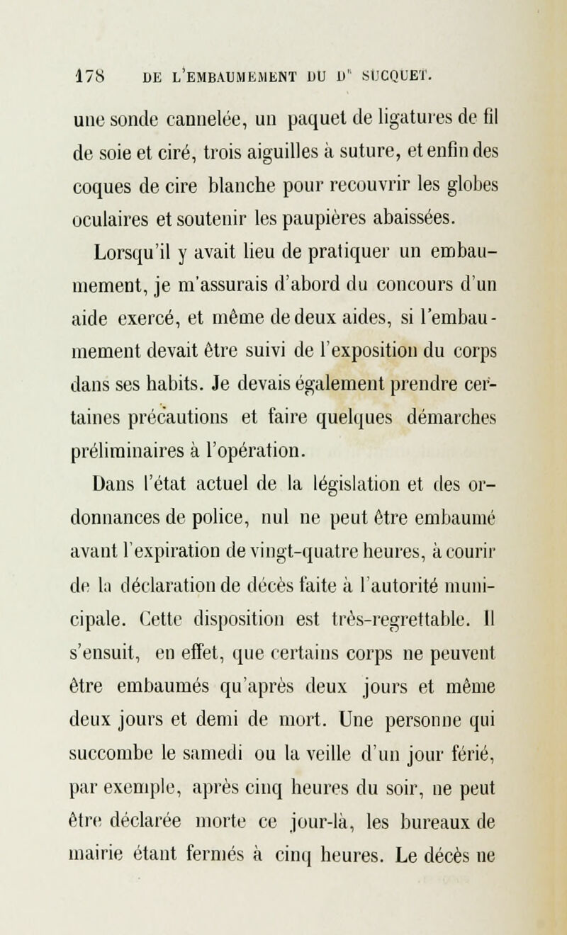 une sonde cannelée, un paquet de ligatures de fil de soie et ciré, trois aiguilles à suture, et enfin des coques de cire blanche pour recouvrir les globes oculaires et soutenir les paupières abaissées. Lorsqu'il y avait lieu de pratiquer un embau- mement, je m'assurais d'abord du concours d'un aide exercé, et même de deux aides, si l'embau- mement devait être suivi de l'exposition du corps dans ses habits. Je devais également prendre cer- taines précautions et faire quelques démarches préliminaires à l'opération. Dans l'état actuel de la législation et des or- donnances de police, nul ne peut être embaumé avant l'expiration de vingt-quatre heures, à courir de la déclaration de décès faite à l'autorité muni- cipale. Cette disposition est très-regrettable. Il s'ensuit, en effet, que certains corps ne peuvent être embaumés qu'après deux jours et même deux jours et demi de mort. Une personne qui succombe le samedi ou la veille d'un jour férié, par exemple, après cinq heures du soir, ne peut être déclarée morte ce jour-là, les bureaux de mairie étant fermés à cinq heures. Le décès ne