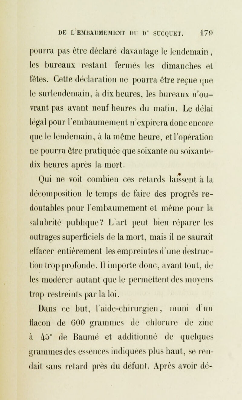 pourra pas être déclaré davantage le lendemain , les bureaux restant fermés les dimanches et fûtes. Cette déclaration ne pourra être reçue <[ue le surlendemain, à dix heures, les bureaux n'ou- vrant pas avant neuf heures du matin. Le délai légal pour l'embaumement n'expirera donc encore que le lendemain, à la même heure, et l'opération ne pourra être pratiquée que soixante ou soixante- dix heures après la mort. Qui ne voit combien ces retards laissent à la décomposition le temps de faire des progrès re- doutables pour l'embaumement et même pour la salubrité publique? L'art peut bien réparer les outrages superficiels de la mort, mais il ne saurait effacer entièrement les empreintes d'une destruc- tion trop profonde. Il importe donc, avant tout, de les modérer autant que le permettent des moyens trop restreints par la loi. Dans ce but, l'aide-chirurgien, muni d'un flacon de 000 grammes de chlorure de zinc à i5° de Baume et additionné de quelques grammes des essences indiquées plus haut, se ren- dait sans retard près du défunt. Après avoir dé-