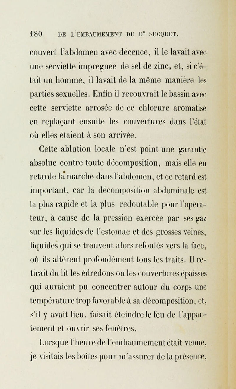 couvert l'abdomen avec décence, il le lavait avec une serviette imprégnée de sel de zinc, et, si c'é- tait un homme, il lavait de la môme manière les parties sexuelles. Enfin il recouvrait le bassin avec cette serviette arrosée de ce chlorure aromatisé en replaçant ensuite les couvertures dans l'état où elles étaient à son arrivée. Cette ablution locale n'est point une garantie absolue contre toute décomposition, mais elle en retarde la* marche dans l'abdomen, et ce retard est important, car la décomposition abdominale est la plus rapide et la plus redoutable pour l'opéra- teur, à cause de la pression exercée par ses gaz sur les liquides de l'estomac et des grosses veines, liquides qui se trouvent alors refoulés vers la face, où ils altèrent profondément tous les traits. Il re- tirait du lit les édredons ou les couvertures épaisses qui auraient pu concentrer autour du corps une température trop favorable à sa décomposition, et, s'il y avait lieu, faisait éteindre le feu de l'appar- tement et ouvrir ses fenêtres. Lorsque l'heure de l'embaumement était venue, je visitais les boîtes pour m'assurer de la présence,