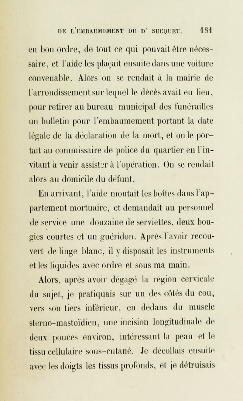 en bon ordre, de tout ce qui pouvait être néces- saire, et l'aide les plaçait ensuite dans une voiture convenable. Alors on se rendait à la mairie de l'arrondissement sur lequel le décès avait eu lieu, pour retirer au bureau municipal des funérailles un bulletin pour l'embaumement portant la date légale de la déclaration de la mort, et on le por- tait au commissaire de police du quartier en l'in- vitant à venir assister à l'opération. On se rendait alors au domicile du défunt. En arrivant, l'aide montait les boîtes dans l'ap- partement mortuaire, et demandait au personnel de service une douzaine de serviettes, deux bou- gies courtes et un guéridon. Après l'avoir recou- vert de linge blanc, il y disposait les instruments et les liquides avec ordre et sous ma main. Alors, après avoir dégagé la région cervicale du sujet, je pratiquais sur un des côtés du cou, vers son tiers inférieur, en dedans du muscle sterno-mastoïdien, une incision longitudinale de deux pouces environ, intéressant la peau et le tissu cellulaire sous-cutané. Je décollais ensuite avec les doigts les tissus profonds, et je détruisais