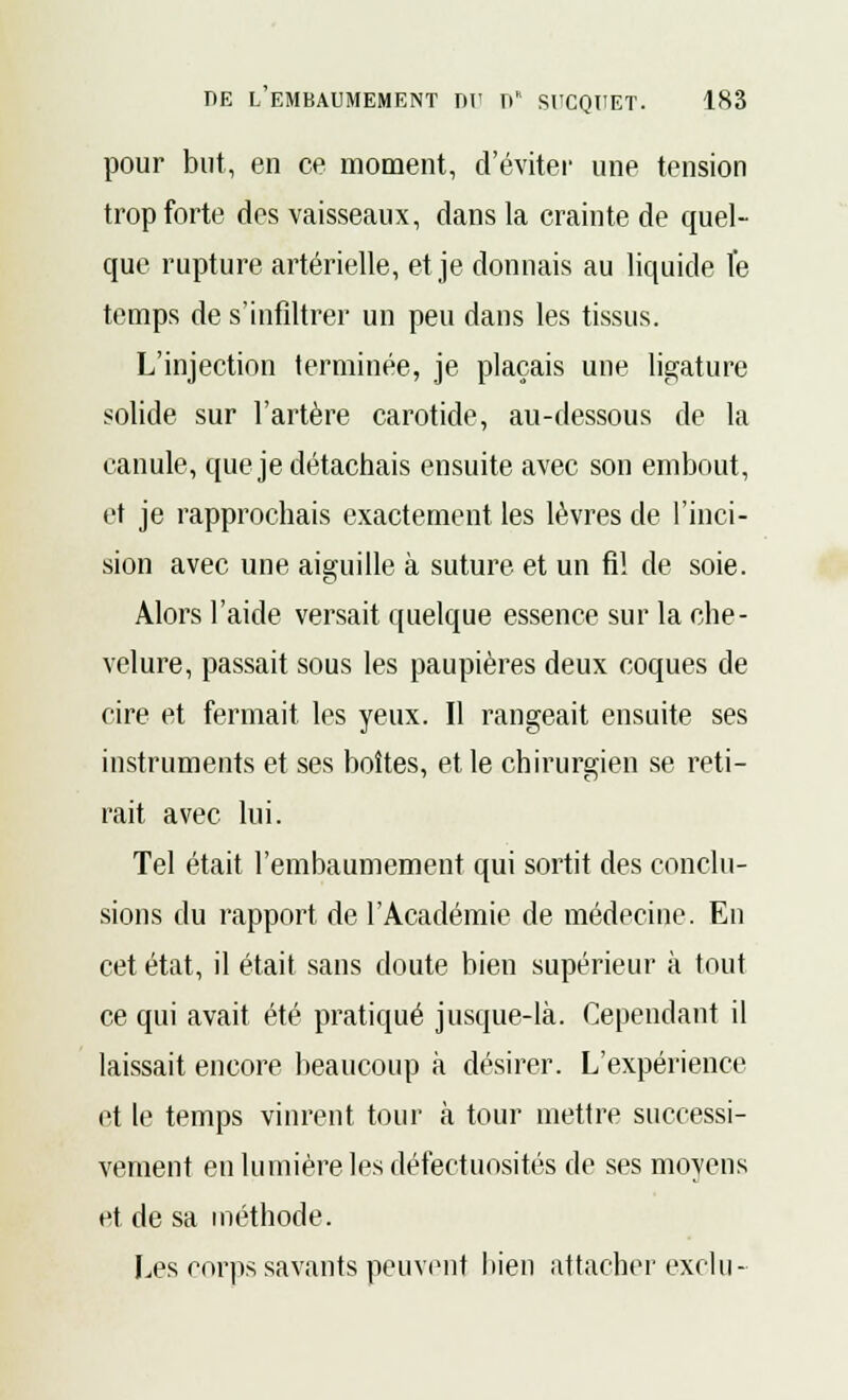 pour but, en ce moment, d'éviter une tension trop forte des vaisseaux, dans la crainte de quel- que rupture artérielle, et je donnais au liquide le temps de s'infiltrer un peu dans les tissus. L'injection terminée, je plaçais une ligature solide sur l'artère carotide, au-dessous de la canule, que je détachais ensuite avec son embout, et je rapprochais exactement les lèvres de l'inci- sion avec une aiguille à suture et un fi! de soie. Alors l'aide versait quelque essence sur la che- velure, passait sous les paupières deux coques de cire et fermait les yeux. Il rangeait ensuite ses instruments et ses boîtes, et le chirurgien se reti- rait avec lui. Tel était l'embaumement qui sortit des conclu- sions du rapport de l'Académie de médecine. En cet état, il était sans doute bien supérieur à tout ce qui avait été pratiqué jusque-là. Cependant il laissait encore beaucoup à désirer. L'expérience et le temps vinrent tour à tour mettre successi- vement en lumière les défectuosités de ses moyens et de sa méthode. Les corps savants peuvent bien attacher exclu-