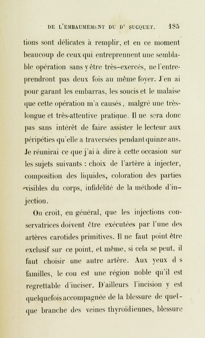 tions sont délicates à remplir, et en ce moment beaucoup de ceux qui entreprennent une sembla- ble opération sans y être très-exercés, ne l'entre- prendront pas deux fois au même foyer. J'en ai pour garant les embarras, les soucis et le malaise (lue cette opération m'a causés, malgré une très- longue et très-attentive pratique. Il ne sera donc pas sans intérêt de faire assister le lecteur aux péripéties qu'elle a traversées pendant quinze ans. Je réunirai ce que j'ai à dire à cette occasion sur les sujets suivants : choix de l'artère a injecter, composition des liquides, coloration des parties -visibles du corps, infidélité de la méthode d'in- jection. On croit, en général, que les injections con- servatrices doivent être exécutées par l'une des artères carotides primitives. Il ne faut point être exclusif sur ce point, et même, si cela se peut, il faut choisir une autre artère. Aux yeux d s familles, le cou est une région noble qu'il est regrettable d'inciser. D'ailleurs l'incision y est quelquefois accompagnée de la blessure de quel- que branche des veines thyroïdiennes, blessure