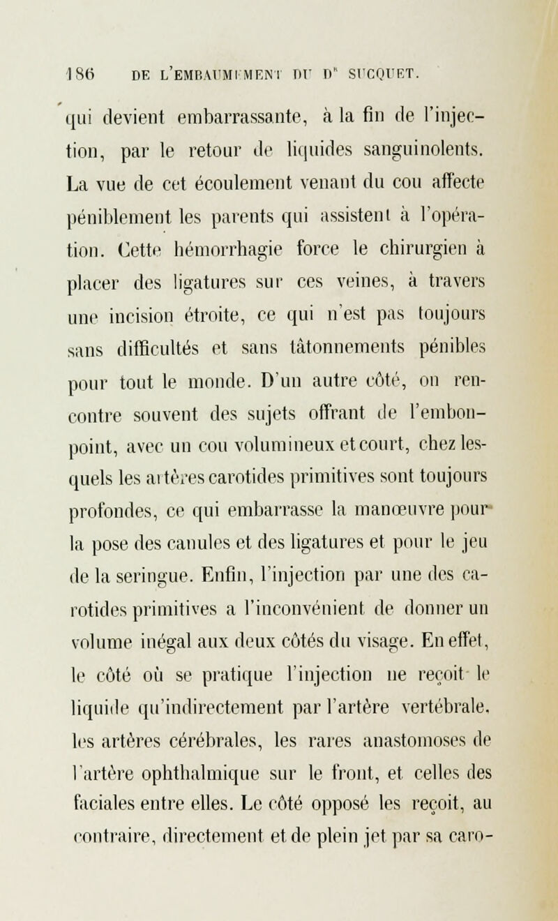 qui devient embarrassante, à la fin de l'injec- tion, par le retour de liquides sanguinolents. La vue de cet écoulement venant du cou affecte péniblement les parents qui assistent à l'opéra- tion. Cette hémorrhagie force le chirurgien à placer des ligatures sur ces veines, à travers une incision étroite, ce qui n'est pas toujours sans difficultés et sans tâtonnements pénibles pour tout le monde. D'un autre côté, ou ren- contre souvent des sujets offrant de l'embon- point, avec un cou volumineux et court, chez les- quels les artères carotides primitives sont toujours profondes, ce qui embarrasse la manœuvre pour la pose des canules et des ligatures et pour le jeu de la seringue. Enfin, l'injection par une des ca- rotides primitives a l'inconvénient de donner un volume inégal aux deux côtés du visage. En effet, le côté où se pratique l'injection ne reçoit le liquide qu'indirectement par l'artère vertébrale, les artères cérébrales, les rares anastomoses de l'artère ophthalmique sur le front, et celles des faciales entre elles. Le côté opposé les reçoit, au contraire, directement et de plein jet par sa caro-