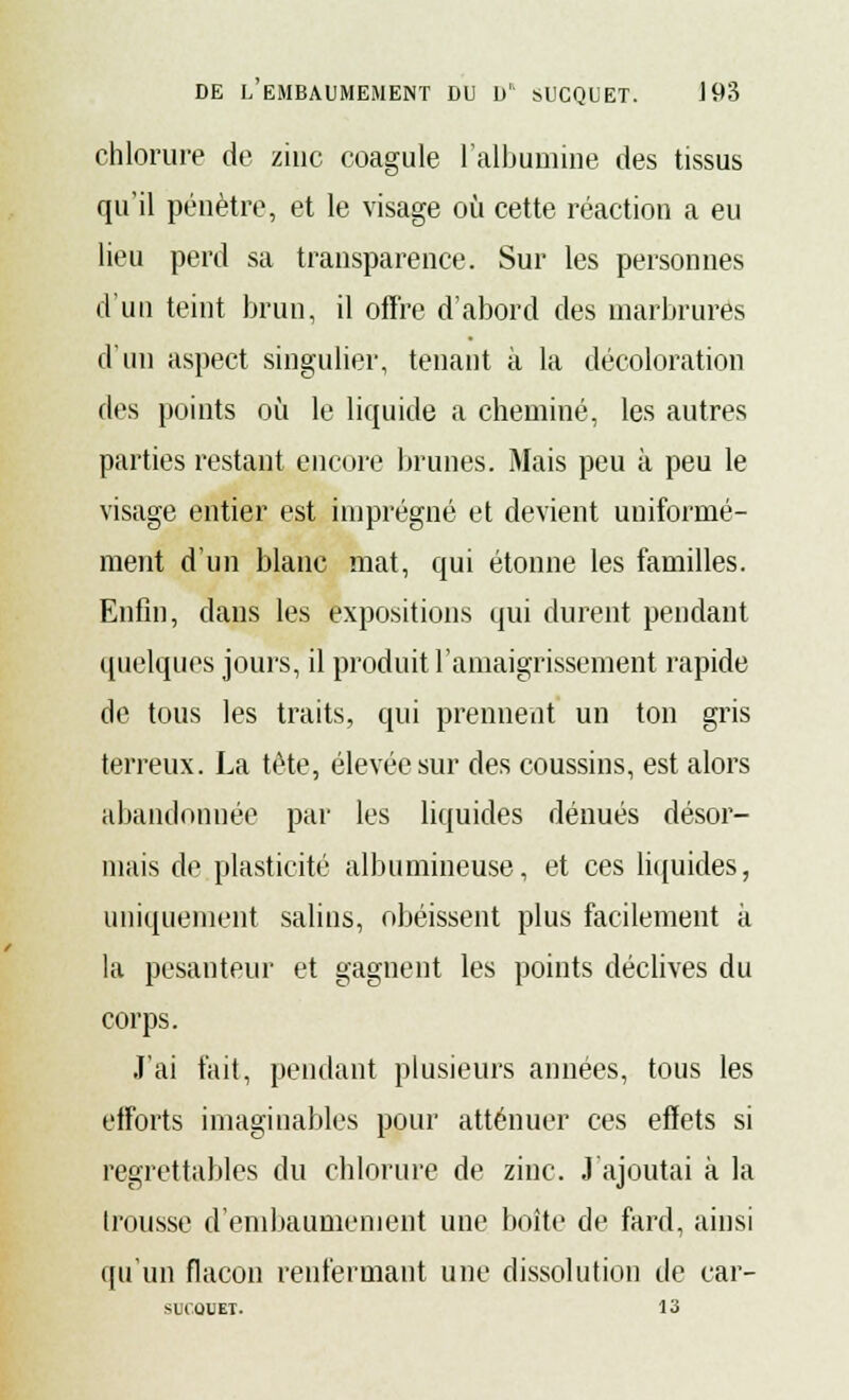 chlorure de zinc coagule l'albumine des tissus qu'il pénètre, et le visage où cette réaction a eu lieu perd sa transparence. Sur les personnes d'un teint brun, il offre d'abord des marbrures d'un aspect singulier, tenant à la décoloration des points où le liquide a cheminé, les autres parties restant encore brunes. Mais peu à peu le visage entier est imprégné et devient uniformé- ment d'un blanc mat, qui étonne les familles. Enfin, dans les expositions qui durent pendant quelques jours, il produit l'amaigrissement rapide de tous les traits, qui prennent un ton gris terreux. La tête, élevée sur des coussins, est alors abandonnée par les liquides dénués désor- mais de plasticité albumineuse, et ces liquides, uniquement salins, obéissent plus facilement à la pesanteur et gagnent les points déclives du corps. J'ai fait, pendant plusieurs années, tous les efforts imaginables pour atténuer ces effets si regrettables du chlorure de zinc. J'ajoutai à la trousse d'embaumement une boîte de fard, ainsi qu'un flacon renfermant une dissolution de car- SUCQUET. 13