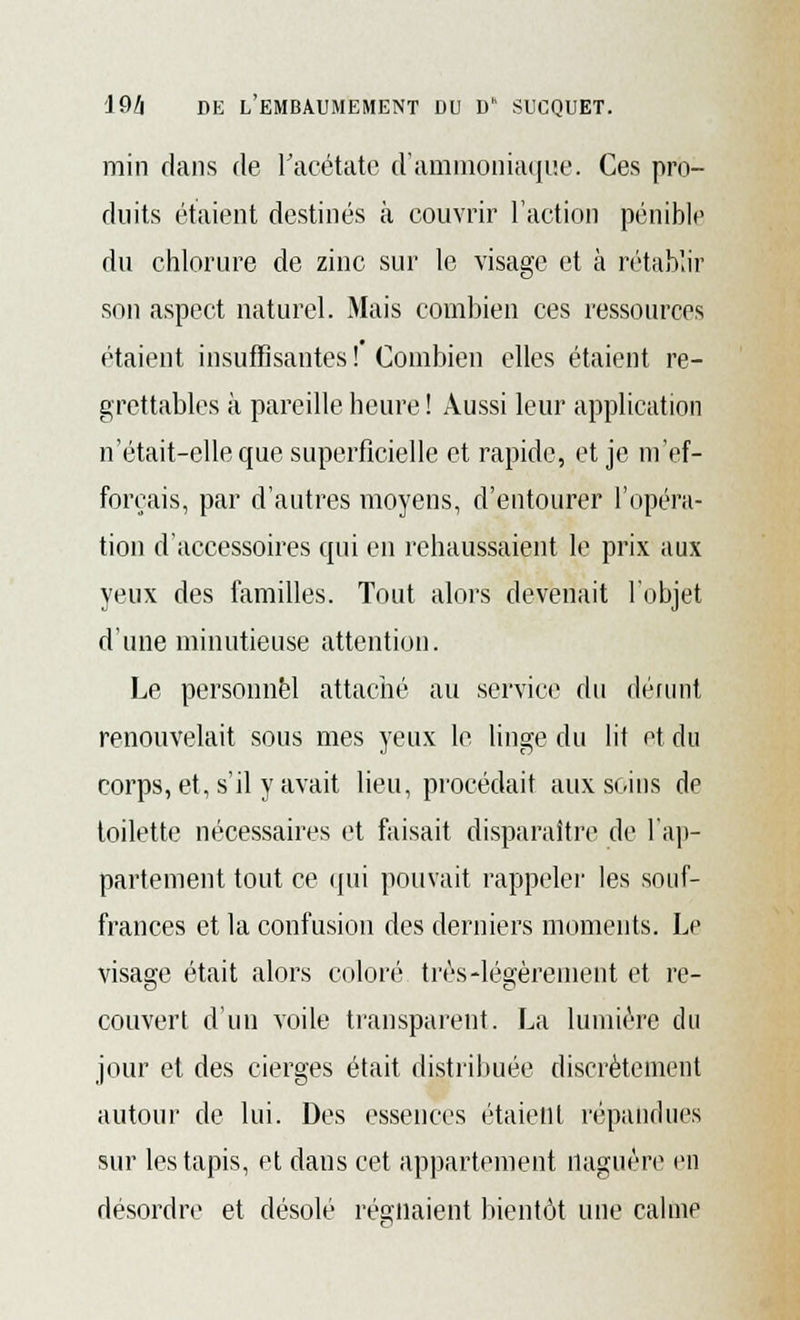 min dans de l'acétate d'ammoniaque. Ces pro- duits étaient destinés à couvrir l'action pénible du chlorure de zinc sur le visage et à rétablir son aspect naturel. Mais combien ces ressources étaient insuffisantes! Combien elles étaient re- grettables à pareille heure ! Aussi leur application n'était-elle que superficielle et rapide, et je m'ef- forçais, par d'autres moyens, d'entourer l'opéra- tion d'accessoires qui en rehaussaient le prix aux yeux des familles. Tout alors devenait l'objet d'une minutieuse attention. Le personnel attaché au service du dérunt renouvelait sous mes yeux le linge du lit et du corps, et, s'il y avait lieu, procédait aux soins de toilette nécessaires et faisait disparaître de l'ap- partement tout ce qui pouvait rappeler les souf- frances et la confusion des derniers moments. Le visage était alors coloré très-légèrement et re- couvert d'un voile transparent. La lumière du jour et des cierges était distribuée discrètement autour de lui. Des essences étaient répandues sur les tapis, et dans cet appartement naguère en désordre et désolé régnaient bientôt une calme