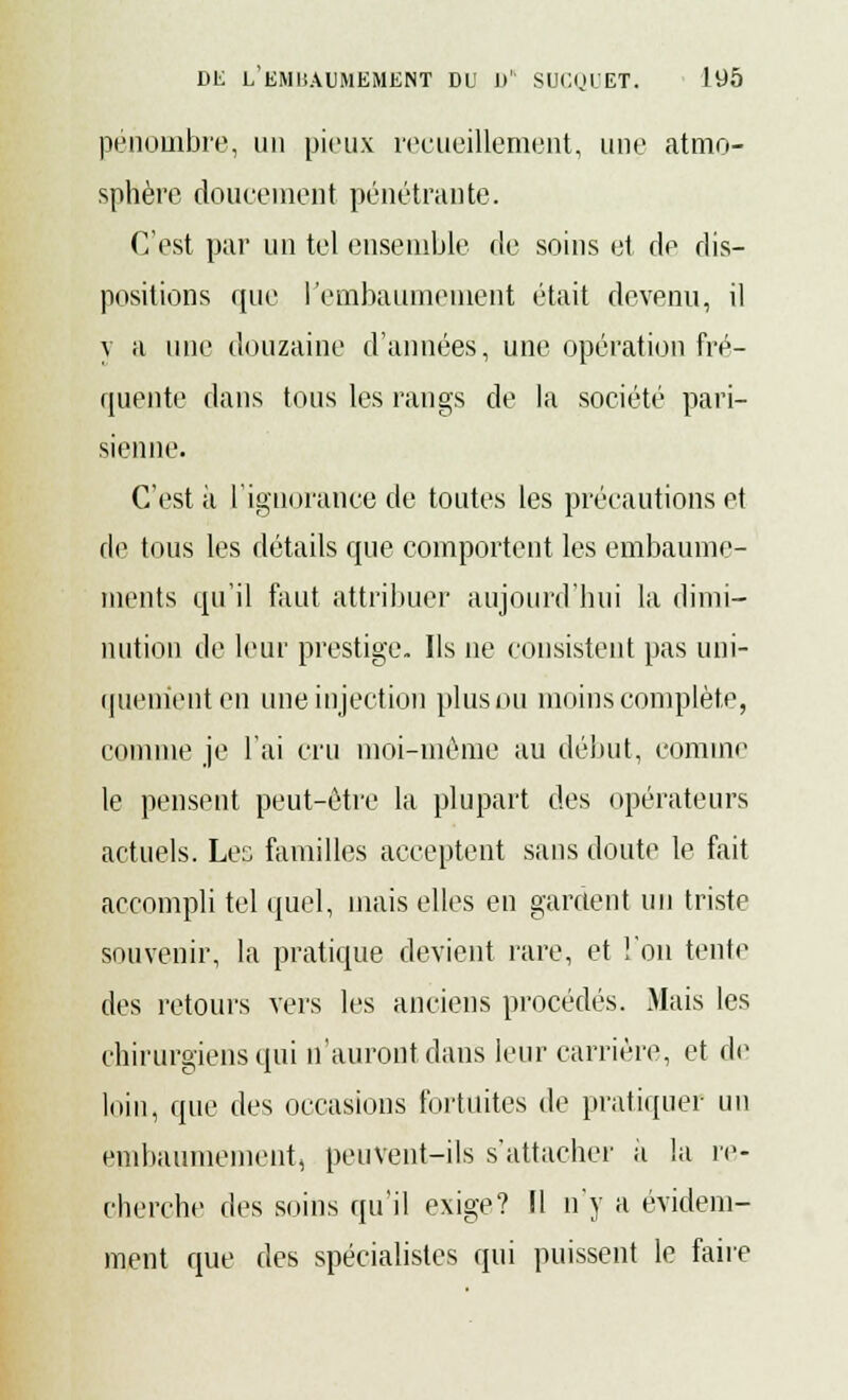 pénombre, un pieux recueillement, une atmo- sphère doucement pénétrante. C'est par un tel ensemble de soins et de dis- positions que l'embaumement était devenu, il y a une douzaine d'années, une opération fré- quente dans tous les rangs de la société pari- sienne. C'est à l'ignorance de toutes les précautions et de tous les détails que comportent les embaume- ments qu'il faut attribuer aujourd'hui la dimi- nution de leur prestige. Ils ne consistent pas uni- quement en une injection plus ou moins complète, comme je l'ai cru moi-même au début, comme le pensent peut-être la plupart des opérateurs actuels. Les familles acceptent sans doute le fait accompli tel quel, mais elles en gardent un triste souvenir, la pratique devient rare, et l'on tente des retours vers les anciens procédés. Mais les chirurgiens qui n'auront dans leur carrière, et de loin, que des occasions fortuites de pratiquer un embaumement, peuvent-ils s'attacher a la re- cherche des soins qu'il exige? Il n'y a évidem- ment que des spécialistes qui puissent le faire