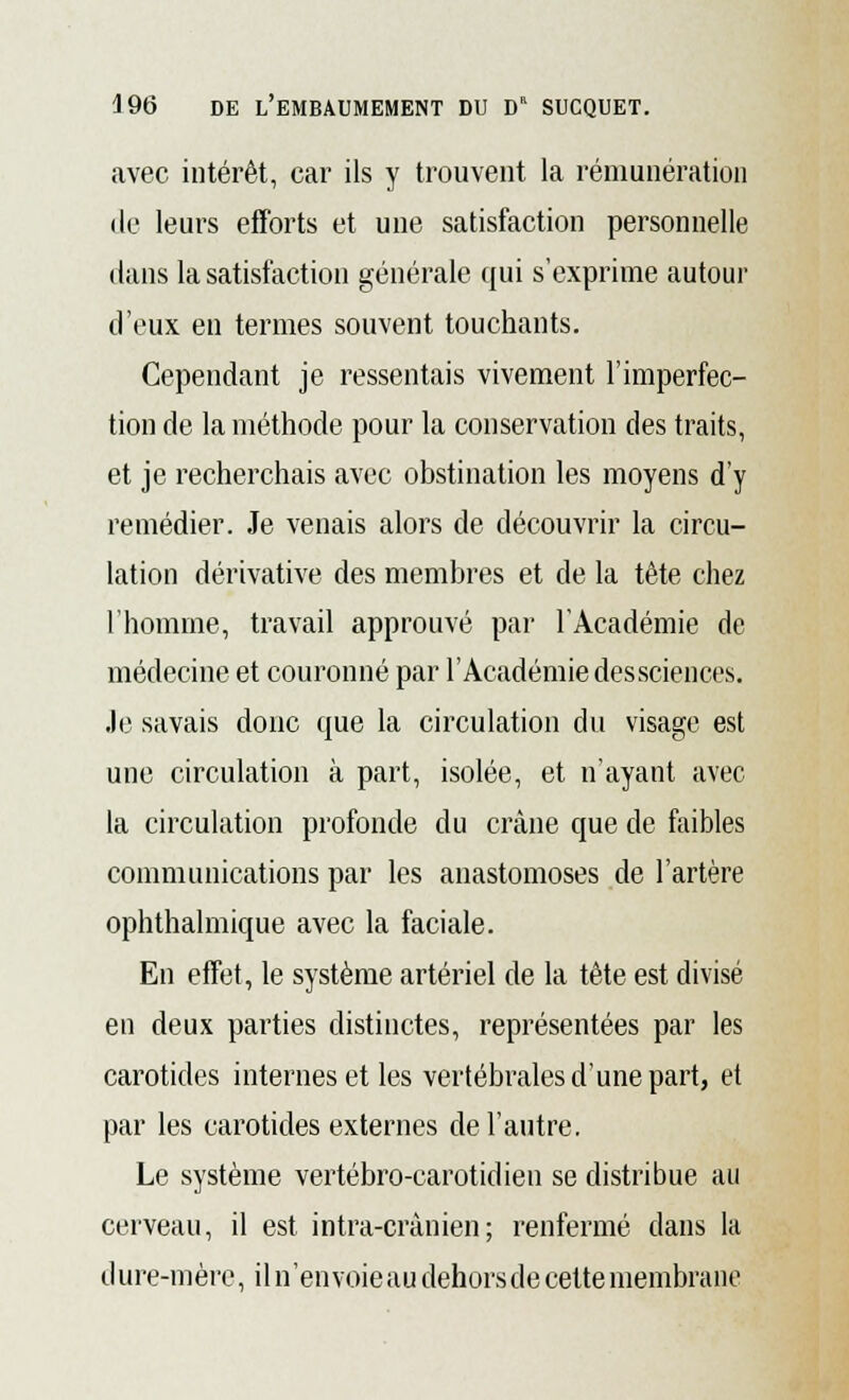 avec intérêt, car ils y trouvent la rémunération de leurs efforts et une satisfaction personnelle dans la satisfaction générale qui s'exprime autour d'eux en termes souvent touchants. Cependant je ressentais vivement l'imperfec- tion de la méthode pour la conservation des traits, et je recherchais avec obstination les moyens d'y remédier. Je venais alors de découvrir la circu- lation dérivative des membres et de la tête chez l'homme, travail approuvé par l'Académie de médecine et couronné par l'Académie dessciences. Je savais donc que la circulation du visage est une circulation à part, isolée, et n'ayant avec la circulation profonde du crâne que de faibles communications par les anastomoses de l'artère ophthalmique avec la faciale. En effet, le système artériel de la tète est divisé en deux parties distinctes, représentées par les carotides internes et les vertébrales d'une part, et par les carotides externes de l'autre. Le système vertébro-carotidien se distribue au cerveau, il est intra-crànien; renfermé dans la d ure-mère, il n'envoie au dehors de cette membrane