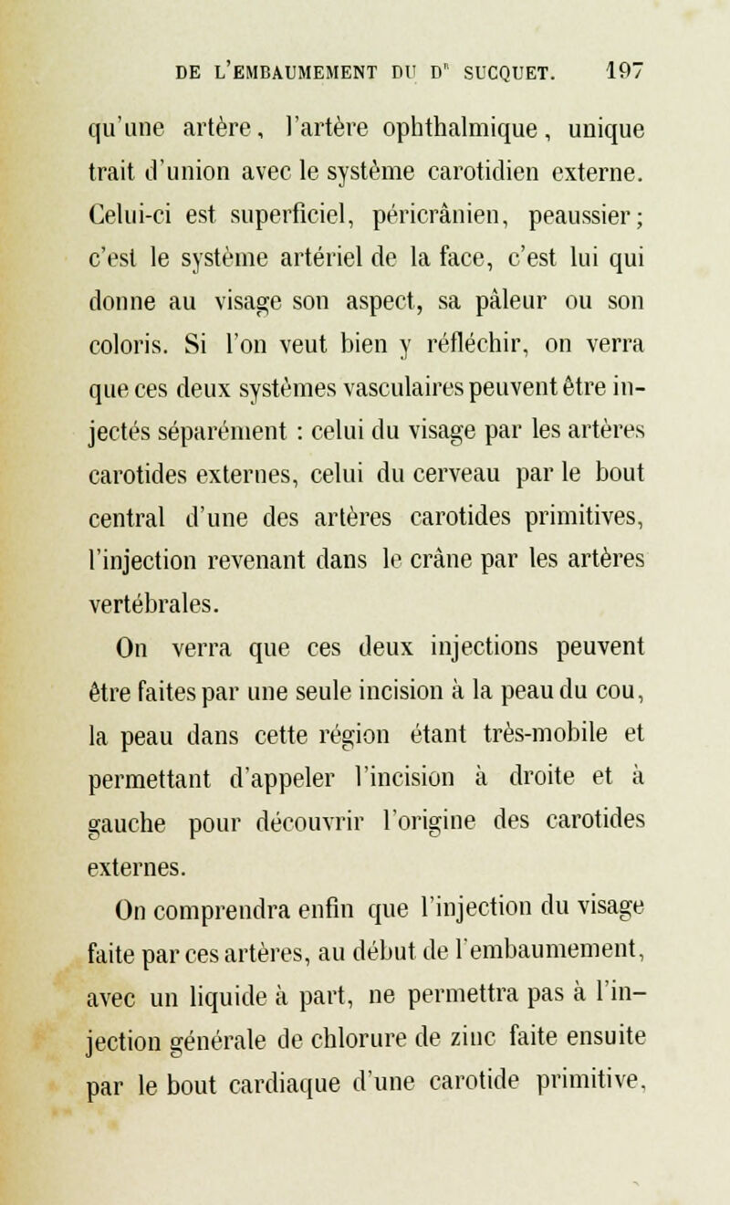 qu'une artère, l'artère ophthalmique, unique trait d'union avec le système carotidien externe. Celui-ci est superficiel, péricrânien, peaussier; c'est le système artériel de la face, c'est lui qui donne au visage son aspect, sa pâleur ou son coloris. Si l'on veut bien y réfléchir, on verra que ces deux systèmes vasculaires peuvent être in- jectés séparément : celui du visage par les artères carotides externes, celui du cerveau par le bout central d'une des artères carotides primitives, l'injection revenant dans le crâne par les artères vertébrales. On verra que ces deux injections peuvent être faites par une seule incision à la peau du cou, la peau dans cette région étant très-mobile et permettant d'appeler l'incision à droite et à gauche pour découvrir l'origine des carotides externes. On comprendra enfin que l'injection du visage faite par ces artères, au début, de l'embaumement, avec un liquide à part, ne permettra pas à l'in- jection générale de chlorure de zinc faite ensuite par le bout cardiaque d'une carotide primitive.