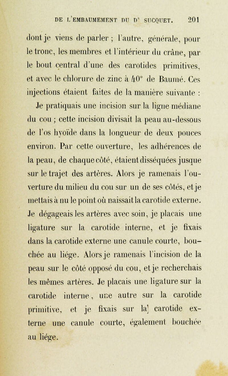 dont je viens de parler ; l'autre, générale, poul- ie tronc, les membres et l'intérieur du crâne, par le bout central d'une des carotides primitives, et avec le chlorure de zinc à /|.0° de Baume. Ces injections étaient faites de la manière suivante : Je pratiquais une incision sur la ligne médiane du cou ; cette incision divisait la peau au-dessous de l'os hyoïde dans la longueur de deux pouces environ. Par cette ouverture, les adhérences de la peau, de chaque côté, étaient disséquées jusque sur le trajet des artères. Alors je ramenais l'ou- verture du milieu du cou sur un de ses côtés, et je mettais à nu le point où naissait la carotide externe. Je dégageais les artères avec soin, je plaçais une ligature sur la carotide interne, et je fixais clans la carotide externe une canule courte, bou- chée au liège. Alors je ramenais l'incision de la peau sur le côté opposé du cou, et je recherchais les mêmes artères. Je plaçais une ligature sur la carotide interne, une autre sur la carotide primitive, et je fixais sur la] carotide ex- terne une canule courte, également bouchée au liège.