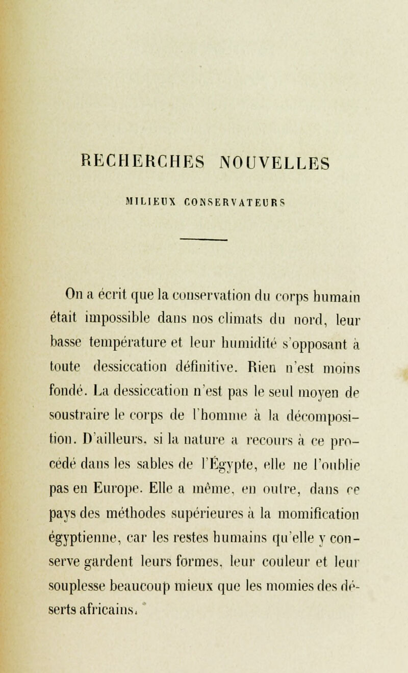 RECHERCHES NOUVELLES MILIEUX CONSERVATEURS On a écrit que la conservation du corps humain était impossible dans nos climats du nord, leur basse température et leur humidité s'opposant à toute dessiccation définitive. Rien n'est moins fondé. La dessiccation n'est pas le seul moyen de soustraire le corps de l'homme à la décomposi- tion. D'ailleurs, si la nature a recours à ce pro- cédé dans les sables de l'Egypte, elle ne l'oublie pas en Europe. Elle a même, en outre, dans ce pays des méthodes supérieures à la momification égyptienne, car les restes humains qu'elle y con- serve gardent leurs formes, leur couleur et leur souplesse beaucoup mieux que les momies des dé- serts africains-