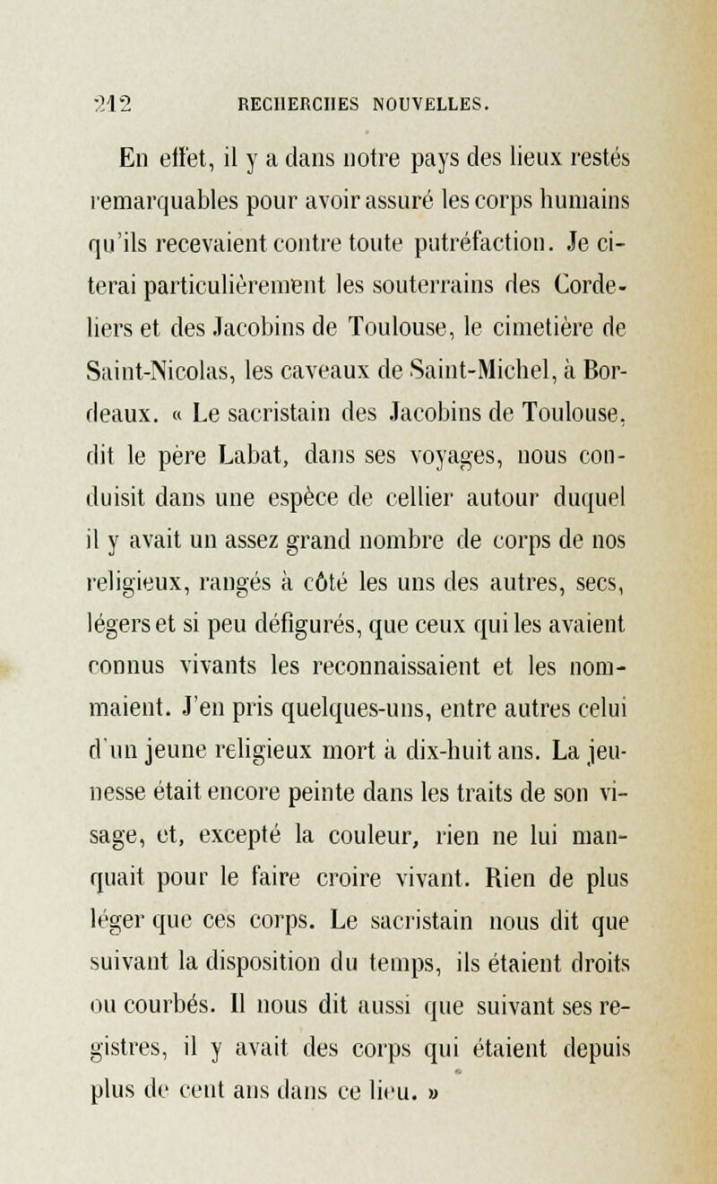 En effet, il y a dans notre pays des lieux restés remarquables pour avoir assuré les corps humains qu'ils recevaient contre toute putréfaction. Je ci- terai particulièrement les souterrains des Corde- liers et des Jacobins de Toulouse, le cimetière de Saint-Nicolas, les caveaux de Saint-Michel, à Bor- deaux. « Le sacristain des Jacobins de Toulouse, dit le père Labat, dans ses voyages, nous con- duisit dans une espèce de cellier autour duquel il y avait un assez grand nombre de corps de nos religieux, rangés à côté les uns des autres, secs, légers et si peu défigurés, que ceux qui les avaient connus vivants les reconnaissaient et les nom- maient. J'en pris quelques-uns, entre autres celui d'un jeune religieux mort à dix-huit ans. La jeu- nesse était encore peinte dans les traits de son vi- sage, et, excepté la couleur, rien ne lui man- quait pour le faire croire vivant. Rien de plus léger que ces corps. Le sacristain nous dit que suivant la disposition du temps, ils étaient droits ou courbés. 11 nous dit aussi que suivant ses re- gistres, il y avait des corps qui étaient depuis plus de cent ans dans ce lieu. »