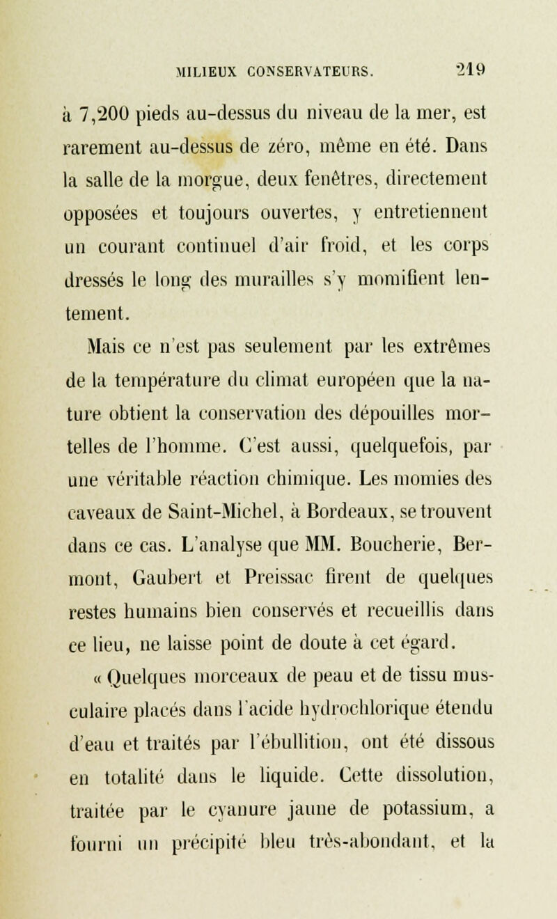 à 7,200 pieds au-dessus du niveau de la mer, est rarement au-dessus de zéro, même en été. Dans la salle de la morgue, deux fenêtres, directement opposées et toujours ouvertes, y entretiennent un courant continuel d'air froid, et les corps dressés le long des murailles s'y momifient len- tement. Mais ce n'est pas seulement par les extrêmes de la température du climat européen que la na- ture obtient la conservation des dépouilles mor- telles de l'homme. C'est aussi, quelquefois, par une véritable réaction chimique. Les momies des caveaux de Saint-Michel, à Bordeaux, se trouvent dans ce cas. L'analyse que MM. Boucherie, Ber- mont, Gaubert et Preissac firent de quelques restes humains bien conservés et recueillis dans ee lieu, ne laisse point de doute à cet égard. « Quelques morceaux de peau et de tissu mus- culaire placés dans l'acide hydrochlorique étendu d'eau et traités par l'ébullitiou, ont été dissous en totalité dans le liquide. Cette dissolution, traitée par le cyanure jaune de potassium, a fourni un précipité bleu trés-abondaut, et la