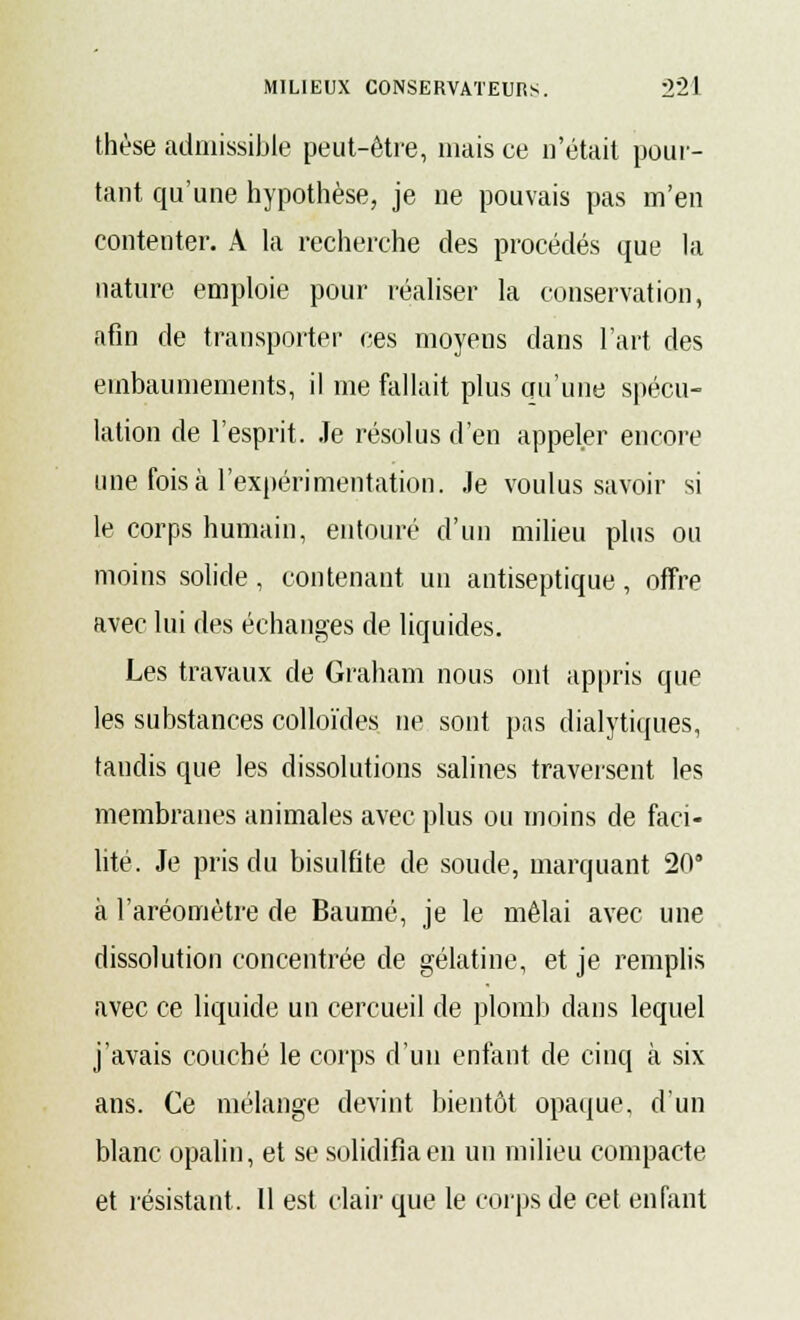 thèse admissible peut-être, mais ce n'était pour- tant qu'une hypothèse, je ne pouvais pas m'en contenter. A la recherche des procédés que la nature emploie pour réaliser la conservation, afin de transporter ces moyens dans l'art des embaumements, il me fallait plus qu'une spécu- lation de l'esprit. Je résolus d'en appeler encore une fois à l'expérimentation. Je voulus savoir si le corps humain, entouré d'un milieu plus ou moins solide, contenant un antiseptique, offre avec lui des échanges de liquides. Les travaux de Graham nous ont appris que les substances colloïdes ne sont pas dialytiques, taudis que les dissolutions salines traversent les membranes animales avec plus ou moins de faci- lité. Je pris du bisulfite de soude, marquant 20 à l'aréomètre de Baume, je le mêlai avec une dissolution concentrée de gélatine, et je remplis avec ce liquide un cercueil de plomb dans lequel j'avais couché le corps d'un enfant de cinq à six ans. Ce mélange devint bientôt opaque, d'un blanc opalin, et se solidifia en un milieu compacte et résistant. Il est clair que le corps de cet enfant