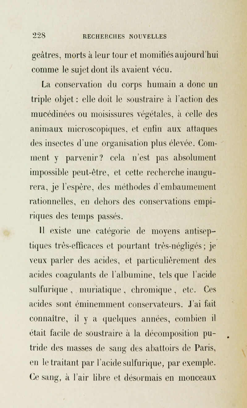 geâtres, morts à leur tour et momifiés aujourd'hui comme le sujet dont ils avaient vécu. La conservation du corps humain a donc un triple objet : elle doit le soustraire à l'action des mucédinées ou moisissures végétales, à celle des animaux microscopiques, et enfin aux attaques des insectes d'une organisation plus élevée. Com- ment y parvenir? cela n'est pas absolument impossible peut-être, et cette recherche inaugu- rera, je l'espère, des méthodes d'embaumement rationnelles, en dehors des conservations empi- riques des temps passés. 11 existe une catégorie de moyens antisep- tiques très-efficaces et pourtant très-négligés ; je veux parler des acides, et particulièrement des acides coagulants de l'albumine, tels que l'acide sulfurique , muriatique , chromique , etc. Ces acides sont éminemment conservateurs. J'ai fait connaître, il y a quelques années, combien il était facile de soustraire à la décomposition pu- tride des masses de sang des abattoirs de Paris, en le traitant par l'acide sulfurique, par exemple. Ce sang, à l'air libre et désormais en monceaux