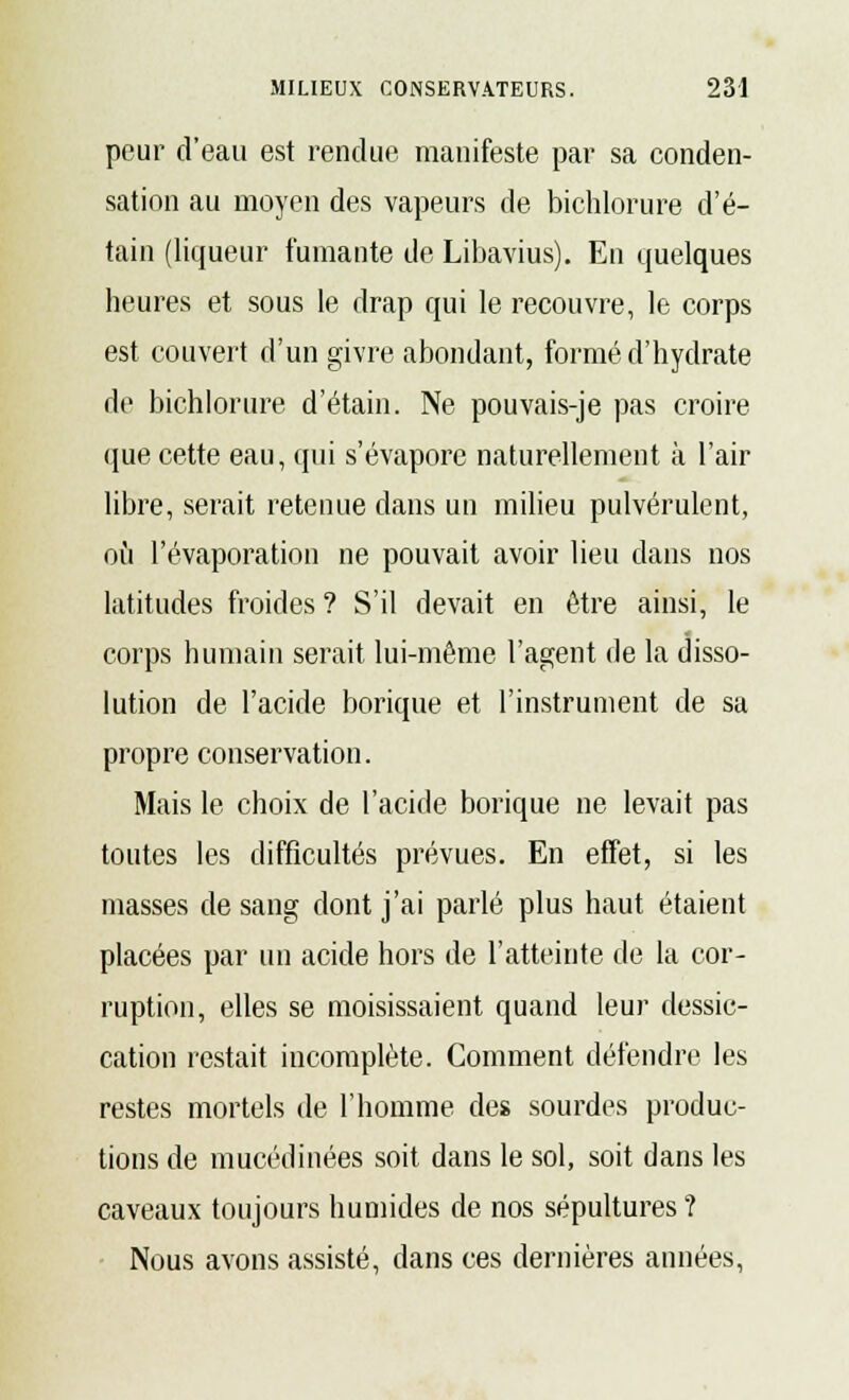 peur d'eau est rendue manifeste par sa conden- sation au moyen des vapeurs de bichlorure d'é- tain (liqueur fumante de Libavius). En quelques heures et sous le drap qui le recouvre, le corps est couvert d'un givre abondant, formé d'hydrate de bichlorure d'étain. Ne pouvais-je pas croire que cette eau, qui s'évapore naturellement à l'air libre, serait retenue dans un milieu pulvérulent, où l'évaporation ne pouvait avoir lieu dans nos latitudes froides ? S'il devait en être ainsi, le corps humain serait lui-même l'agent de la disso- lution de l'acide borique et l'instrument de sa propre conservation. Mais le choix de l'acide borique ne levait pas toutes les difficultés prévues. En effet, si les masses de sang dont j'ai parlé plus haut étaient placées par un acide hors de l'atteinte de la cor- ruption, elles se moisissaient quand leur dessic- cation restait incomplète. Comment défendre les restes mortels de l'homme des sourdes produc- tions de mucédinées soit dans le sol, soit dans les caveaux toujours humides de nos sépultures? Nous avons assisté, dans ces dernières aimées,