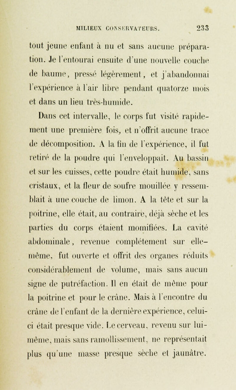 tout jeune enfant à nu et sans aucune prépara- tion. Je l'entourai ensuite d'une nouvelle couche de baume, pressé légèrement, et j'abandonnai l'expérience à l'air libre pendant quatorze mois et dans un lieu très-humide. Dans cet intervalle, le corps fut visité rapide- ment une première fois, et n'offrit aucune trace de décomposition. A la un de l'expérience, il fut retiré de la poudre qui l'enveloppait. Au bassin et sur les cuisses, cette poudre était humide, sans cristaux, et la fleur de soufre mouillée y ressem- blait à une couche de limon. A la tête et sur la poitrine, elle était, au contraire, déjà sèche et les parties du corps étaient momifiées. La cavité abdominale, revenue complètement sur elle- même, fut ouverte et offrit des organes réduits considérablement de volume, mais sans aucun signe de putréfaction. Il en était de même pour la poitrine et pour le crâne. Mais à l'encontre du crâne de l'enfant de la dernière expérience, celui- ci était presque vide. Le cerveau, revenu sur lui- même, mais sans ramollissement, ne représentait plus qu'une masse presque sèche et jaunâtre.