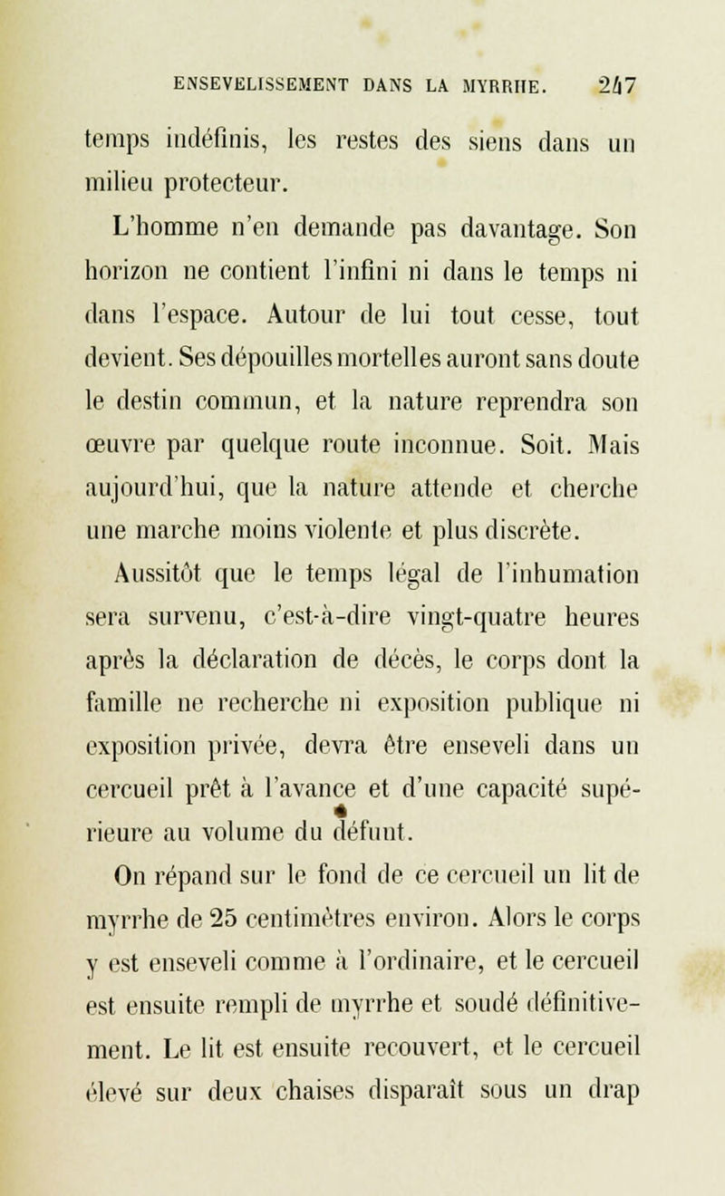 temps indéfinis, les restes des siens dans un milieu protecteur. L'homme n'en demande pas davantage. Son horizon ne contient l'infini ni dans le temps ni dans l'espace. Autour de lui tout cesse, tout devient. Ses dépouilles mortelles auront sans doute le destin commun, et la nature reprendra son œuvre par quelque route inconnue. Soit. Mais aujourd'hui, que la nature attende et cherche une marche moins violente et plus discrète. Aussitôt que le temps légal de l'inhumation sera survenu, c'est-à-dire vingt-quatre heures après la déclaration de décès, le corps dont la famille ne recherche ni exposition publique ni exposition privée, devra être enseveli dans un cercueil prêt à l'avance et d'une capacité supé- rieure au volume du défunt. On répand sur le fond de ce cercueil un lit de myrrhe de 25 centimètres environ. Alors le corps y est enseveli comme à l'ordinaire, et le cercueil est ensuite rempli de myrrhe et soudé définitive- ment. Le lit est ensuite recouvert, et le cercueil élevé sur deux chaises disparaît sous un drap