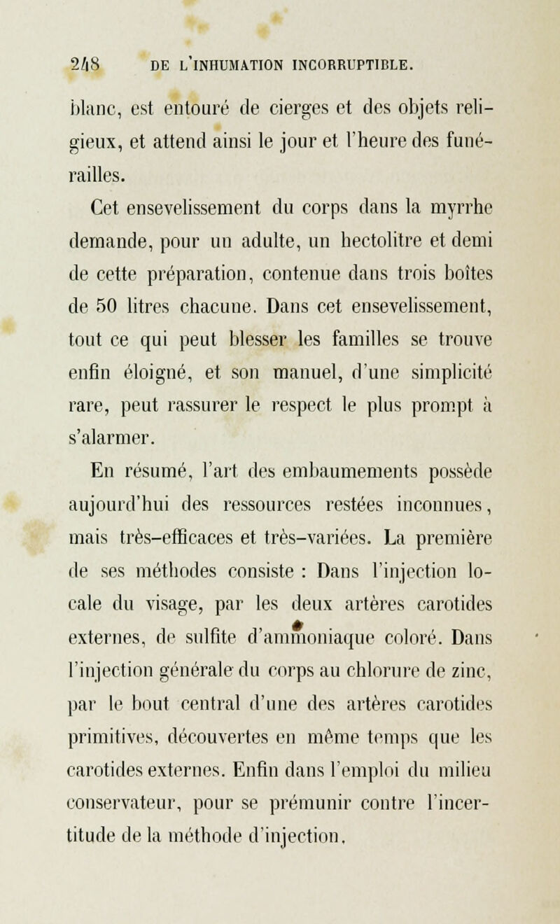 blanc, est entouré de cierges et des objets reli- gieux, et attend ainsi le jour et l'heure des funé- railles. Cet ensevelissement du corps dans la myrrhe demande, pour un adulte, un hectolitre et demi de cette préparation, contenue dans trois boîtes de 50 litres chacune. Dans cet ensevelissement, tout ce qui peut blesser les familles se trouve enfin éloigné, et son manuel, d'une simplicité rare, peut rassurer le respect le plus prompt à s'alarmer. En résumé, l'art des embaumements possède aujourd'hui des ressources restées inconnues, mais très-efficaces et très-variées. La première de ses méthodes consiste : Dans l'injection lo- cale du visage, par les deux artères carotides externes, de sulfite d'ammoniaque coloré. Dans l'injection générale du corps au chlorure de zinc, par le bout central d'une des artères carotides primitives, découvertes en même temps que les carotides externes. Enfin dans l'emploi du milieu conservateur, pour se prémunir contre l'incer- titude de la méthode d'injection.