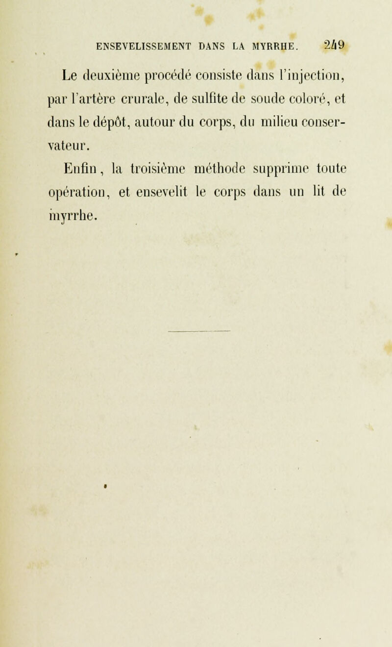 Le deuxième procédé consiste dans l'injection, par l'artère crurale, de sulfite de soude coloré, et dans le dépôt, autour du corps, du milieu conser- vateur. Enfin, la troisième méthode supprime toute opération, et ensevelit le corps dans un lit de myrrhe.