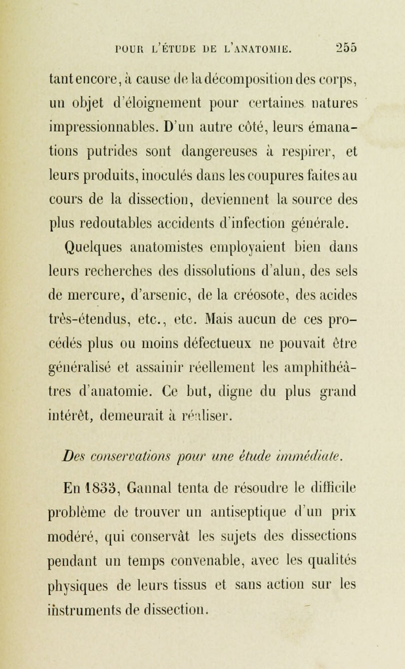 tantencore, à cause de la décomposition des corps, un objet d'éloigneraent pour certaines natures impressionnables. D'un autre côté, leurs émana- tions putrides sont dangereuses à respirer, et leurs produits, inoculés dans les coupures faites au cours de la dissection, deviennent la source des plus redoutables accidents d'infection générale. Quelques anatomistes employaient bien dans leurs recherches des dissolutions d'alun, des sels de mercure, d'arsenic, de la créosote, des acides très-étendus, etc., etc. Mais aucun de ces pro- cédés plus ou moins défectueux ne pouvait être généralisé et assainir réellement les amphithéâ- tres d'anatomie. Ce but, digne du plus grand intérêt, demeurait à réaliser. Des conservations pour une étude immédiate. En 1833, Gannal tenta de résoudre le difficile problème de trouver un antiseptique d'un prix modéré, qui conservât les sujets des dissections pendant un temps convenable, avec les qualités physiques de leurs tissus et sans action sur les instruments de dissection.