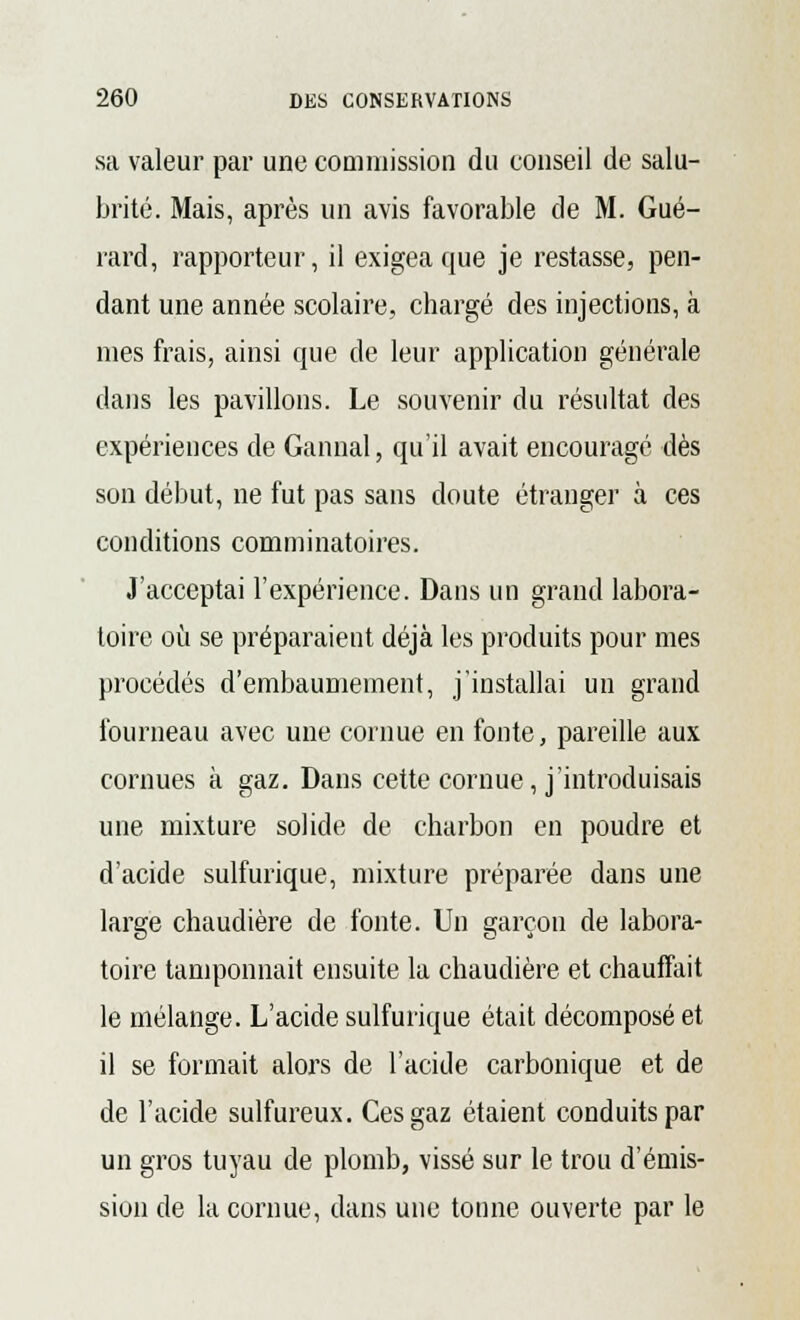 sa valeur par une commission du conseil de salu- brité. Mais, après un avis favorable de M. Gué- rard, rapporteur, il exigea que je restasse, pen- dant une année scolaire, chargé des injections, à mes frais, ainsi que de leur application générale dans les pavillons. Le souvenir du résultat des expériences de Gannal, qu'il avait encouragé dès son début, ne fut pas sans doute étranger à ces conditions comminatoires. J'acceptai l'expérience. Dans un grand labora- toire où se préparaient déjà les produits pour mes procédés d'embaumement, j'installai un grand fourneau avec une cornue en fonte, pareille aux cornues à gaz. Dans cette cornue, j'introduisais une mixture solide de charbon en poudre et d'acide sulfurique, mixture préparée dans une large chaudière de fonte. Un garçon de labora- toire tamponnait ensuite la chaudière et chauffait le mélange. L'acide sulfurique était décomposé et il se formait alors de l'acide carbonique et de de l'acide sulfureux. Ces gaz étaient conduits par un gros tuyau de plomb, vissé sur le trou d'émis- sion de la cornue, dans une tonne ouverte par le