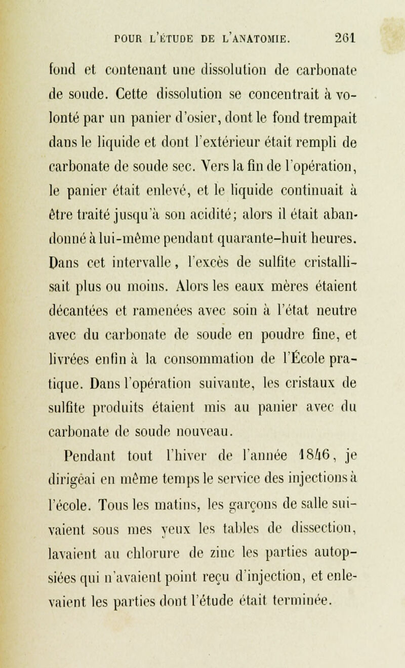 fond et contenant une dissolution de carbonate de soude. Cette dissolution se concentrait à vo- lonté par un panier d'osier, dont le fond trempait dans le liquide et dont l'extérieur était rempli de carbonate de soude sec. Vers la fin de l'opération, le panier était enlevé, et le liquide continuait à être traité jusqu'à son acidité; alors il était aban- donné à lui-même pendant quarante-huit heures. Dans cet intervalle, l'excès de sulfite cristalli- sait plus ou moins. Alors les eaux mères étaient décantées et ramenées avec soin à l'état neutre avec du carbonate de soude en poudre fine, et livrées enfin à la consommation de l'École pra- tique. Dans l'opération suivante, les cristaux de sulfite produits étaient mis au panier avec du carbonate de soucie nouveau. Pendant tout l'hiver de l'année 18Û6, je dirigeai en même temps le service des injections à l'école. Tous les matins, les garçons de salle sui- vaient sous mes yeux les tables de dissection, lavaient au chlorure de zinc les parties autop- siées qui n'avaient point reçu d'injection, et enle- vaient les parties dont l'étude était terminée.