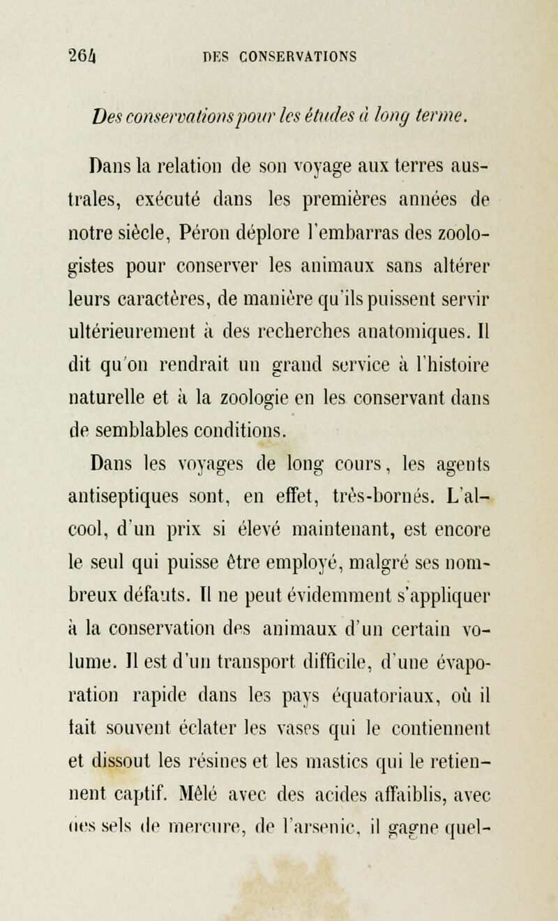 Des conservations pour les éludes à long terme. Dans la relation de son voyage aux terres aus- trales, exécuté dans les premières années de notre siècle, Péron déplore l'embarras des zoolo- gistes pour conserver les animaux sans altérer leurs caractères, de manière qu'ils puissent servir ultérieurement à des recherches anatomiques. Il dit qu'on rendrait un grand service à l'histoire naturelle et à la zoologie en les conservant dans de semblables conditions. Dans les voyages de long cours, les agents antiseptiques sont, en effet, très-bornés. L'al- cool, d'un prix si élevé maintenant, est encore le seul qui puisse être employé, malgré ses nom- breux défauts. Il ne peut évidemment s'appliquer à la conservation des animaux d'un certain vo- lume. Il est d'un transport difficile, d'une évapo- ration rapide dans les pays équatoriaux, où il tait souvent éclater les vases qui le contiennent et dissout les résines et les mastics qui le retien- nent captif. Mêlé avec des acides affaiblis, avec (ies sels de mercure, de l'arsenic, il gagne quel-