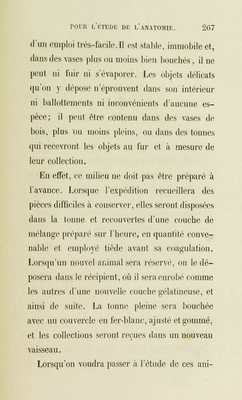 d'un emploi très-facile. Il est stable, immobile et, dans des vases plus ou moins bien bouchés, il ne peut ni fuir ni s'évaporer. Les objets délicats qu'on y dépose n'éprouvent dans son intérieur ni ballottements ni inconvénients d'aucune es- pèce; il peut être contenu dans des vases de bois, plus ou moins pleins, ou dans des tonnes qui recevront les objets au fur et à mesure de leur collection. En effet, ce milieu ne doit pas être préparé à l'avance. Lorsque l'expédition recueillera des pièces difficiles à conserver, elles seront disposées dans la tonne et recouvertes d'une couche de mélange préparé sur l'heure, en quantité conve- nable et employé tiède avant sa coagulation. Lorsqu'un nouvel animal sera réservé, on le dé- posera dans le récipient, où il sera enrobé comme les autres d'une nouvelle couche gélatineuse, et ainsi de suite. La tonne pleine sera bouchée avec un couvercle en fer-blanc, ajusté et gommé, et les collections seront reçues dans un nouveau vaisseau. Lorsqu'on voudra passer à l'étude de ces ani-