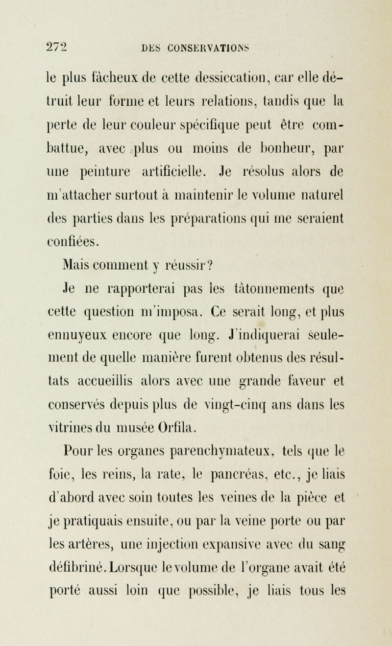 le plus fâcheux de cette dessiccation, car elle dé- truit leur forme et leurs relations, tandis que la perte de leur couleur spécifique peut être com- battue, avec -plus ou moins de bonheur, par une peinture artificielle. Je résolus alors de m'attacher surtout à maintenir le volume naturel des parties dans les préparations qui me seraient confiées. Mais comment y réussir? Je ne rapporterai pas les tâtonnements que cette question m'imposa. Ce serait long, et plus ennuyeux encore que long. J'indiquerai seule- ment de quelle manière furent obtenus des résul- tats accueillis alors avec une grande faveur et conservés depuis plus de vingt-cinq ans dans les vitrines du musée Orfila. Pour les organes parenchymateux, tels que le foie, les reins, la rate, le pancréas, etc., je liais d'abord avec soin toutes les veines de la pièce et je pratiquais ensuite, ou par la veine porte ou par les artères, une injection expansive avec du sang défibriné. Lorsque le volume de l'organe avait été porté aussi loin que possible, je liais tous les