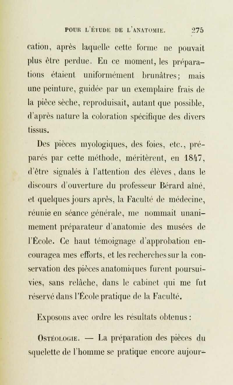 cation, après laquelle cette tonne ne pouvait plus être perdue. En ce moment, les prépara- tions étaient uniformément brunâtres; mais une peinture, guidée par un exemplaire frais de la pièce sèche, reproduisait, autant que possible, d'après nature la coloration spécifique des divers tissus. Des pièces myologiques, des foies, etc., pré- parés par cette méthode, méritèrent, en 1847, d'être signalés à l'attention des élèves, dans le discours d'ouverture du professeur Bérard aîné, et quelques jours après, la Faculté de médecine, réunie en séance générale, me nommait unani- mement préparateur d'anatomie des musées de l'École. Ce haut témoignage d'approbation en- couragea mes efforts, et les recherches sur la con- servation des pièces anatomiques furent poursui- vies, sans relâche, dans le cabinet qui me fut réservé dans l'École pratique de la Faculté. Exposons avec ordre les résultats obtenus : Ostéologie. — La préparation des pièces du squelette de l'homme se pratique encore aujour-