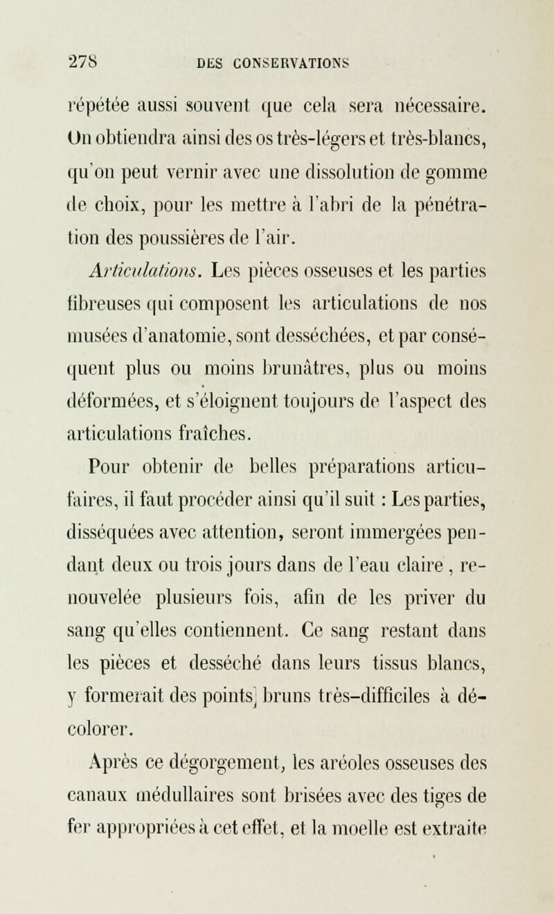 répétée aussi souvent que cela sera nécessaire. Un obtiendra ainsi des os très-légers et très-blancs, qu'on peut vernir avec une dissolution de gomme de choix, pour les mettre à l'abri de la pénétra- tion des poussières de l'air. Articulations. Les pièces osseuses et les parties fibreuses qui composent les articulations de nos musées d'anatomie, sont desséchées, et par consé- quent plus ou moins brunâtres, plus ou moins déformées, et s'éloignent toujours de l'aspect des articulations fraîches. Pour obtenir de belles préparations articu- faires, il faut procéder ainsi qu'il suit : Les parties, disséquées avec attention, seront immergées pen- dant deux ou trois jours dans de l'eau claire, re- nouvelée plusieurs fois, afin de les priver du sang qu'elles contiennent. Ce sang restant dans les pièces et desséché dans leurs tissus blancs, y formerait des points; bruns très-difficiles à dé- colorer. Après ce dégorgement, les aréoles osseuses des canaux médullaires sont brisées avec des tiges de fer appropriées à cet effet, et la moelle est extraite