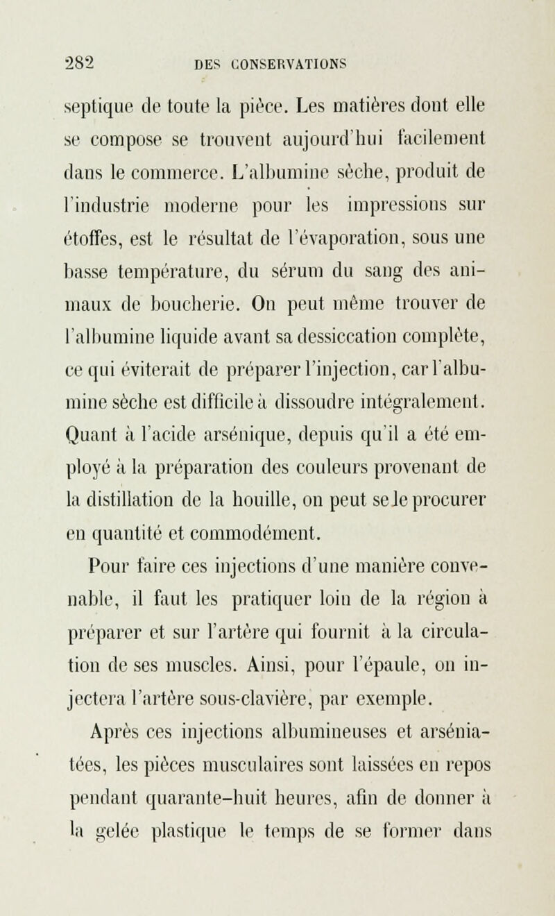 septique de toute la pièce. Les matières dont elle se compose se trouvent aujourd'hui facilement dans le commerce. L'albumine sèche, produit de l'industrie moderne pour les impressions sur étoffes, est le résultat de l'évaporation, sous une basse température, du sérum du sang des ani- maux de boucherie. On peut même trouver de l'albumine liquide avant sa dessiccation complète, ce qui éviterait de préparer l'injection, car l'albu- mine sèche est difficile à dissoudre intégralement. Quant à l'acide arsénique, depuis qu'il a été em- ployé à la préparation des couleurs provenant de la distillation de la houille, on peut se le procurer en quantité et commodément. Pour faire ces injections d'une manière conve- nable, il faut les pratiquer loin de la région à préparer et sur l'artère qui fournit à la circula- tion de ses muscles. Ainsi, pour l'épaule, on in- jectera l'artère sous-clavière, par exemple. Après ces injections albumineuses et arsénia- tées, les pièces musculaires sont laissées en repos pendant quarante-huit heures, afin de donner à la gelée plastique le temps de se former dans