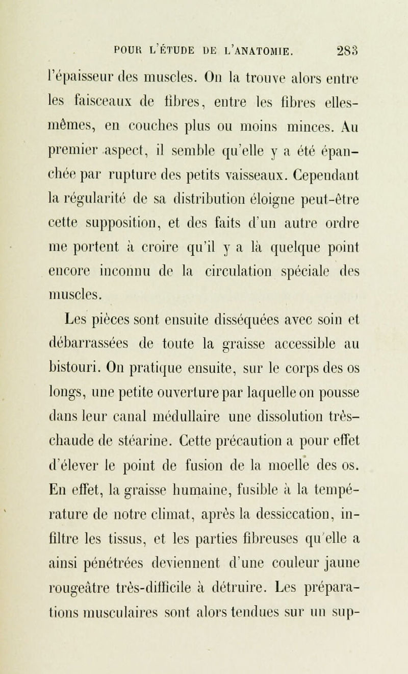 l'épaisseur des muscles. Ou la trouve alors entre les faisceaux de fibres, entre les fibres elles- mêmes, en couches plus ou moins minces. Au premier aspect, il semble qu'elle y a été épan- chée par rupture des petits vaisseaux. Cependant la régularité de sa distribution éloigne peut-être cette supposition, et des faits d'un autre ordre me portent à croire qu'il y a là quelque point encore inconnu de la circulation spéciale des muscles. Les pièces sont ensuite disséquées avec soin et débarrassées de toute la graisse accessible au bistouri. On pratique ensuite, sur le corps des os longs, une petite ouverture par laquelle on pousse dans leur canal médullaire une dissolution très- chaude de stéarine. Cette précaution a pour effet d'élever le point de fusion de la moelle des os. En effet, la graisse humaine, fusible à la tempé- rature de notre climat, après la dessiccation, in- filtre les tissus, et les parties fibreuses qu'elle a ainsi pénétrées deviennent d'une couleur jaune rougeâtre très-difficile à détruire. Les prépara- tions musculaires sont alors tendues sur un sup-