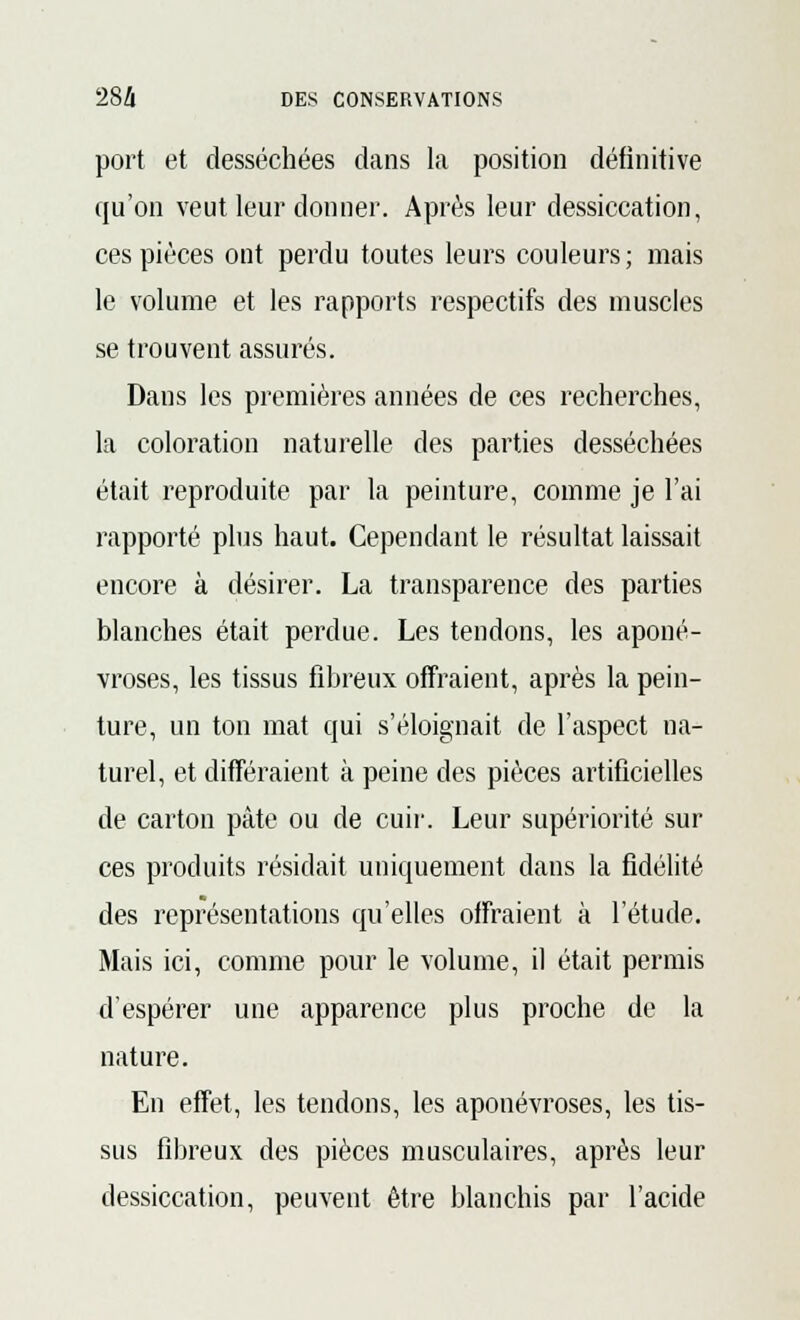 port et desséchées dans la position définitive qu'on veut leur donner. Après leur dessiccation, ces pièces ont perdu toutes leurs couleurs; mais le volume et les rapports respectifs des muscles se trouvent assurés. Dans les premières années de ces recherches, la coloration naturelle des parties desséchées était reproduite par la peinture, comme je l'ai rapporté plus haut. Cependant le résultat laissait encore à désirer. La transparence des parties blanches était perdue. Les tendons, les aponé- vroses, les tissus fibreux offraient, après la pein- ture, un ton mat qui s'éloignait de l'aspect na- turel, et différaient à peine des pièces artificielles de carton pâte ou de cuir. Leur supériorité sur ces produits résidait uniquement dans la fidélité des représentations qu'elles offraient à l'étude. Mais ici, comme pour le volume, il était permis d'espérer une apparence plus proche de la nature. En effet, les tendons, les aponévroses, les tis- sus fibreux des pièces musculaires, après leur dessiccation, peuvent être blanchis par l'acide